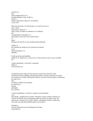 nu doresc sa
faca
efortul suplimentar de a va
reumple paharele cu apa. Astfel ca,
în loc sa
întrebe „Mai doriti si altceva?", ele întreaba
„Asta e tot?"

Daca mai cereti apa, vor ofta din greu, ca si cum le-ai cere sa
care o valiza
foarte grea si merg sa va
aduca. Când vin înapoi, au tendinta sa va vorbeasca
dur
si dezaprobator, încercând sa va
descurajeze sa mai cereti ceva, astfel încât sa
se
poata
reîntoarce la locul lor ca sa-si continue lectura preferata.

Trebuie sa
fiti constienti de modul în care vinovatia este folosita
ca un
instrument pentru a va
influenta.

Vedeti acest lucru pretutindeni.
Poetul W. H. Auden scria: „Celor care li s-a facut mult rau, fac si ei rau, la rândul
lor".

A patra manifestare a vinovatiei o reprezinta
faptul ca
îi învinovatim si îi



condamnam pe altii. Daca ati fost crescuti ca victime ale vinovatiei, fiind
încontinuu criticati si blamati, când deveniti adulti, veti folosi vinovatia ca un mod
de a comunica cu ceilalti. Multi parinti folosesc vinovatia exclusiv pentru a-i determina
pe copiii lor sa
faca
ce doresc ei. Multi sefi se bazeaza
pe vinovatie ca
metoda
principala
de a controla.

A cincea manifestare a vinovatiei -si poate cea mai obisnuita
-este
dezvoltarea „complexului de victima". Persoana se simte victimasi vorbeste cao
victima. Persoanele care au sentimente adânci de vina îsi cer mereu scuze. Ele
spun mereu: „îmi pare rau", în plus, folosesc „limbajul de victima" -moduri de a
vorbi care sunt adevarate pledoarii pentru „nevinovatie".

Probabil ca
cele mai obisnuite forme ale limbajului de victima
sunt propozitii
 