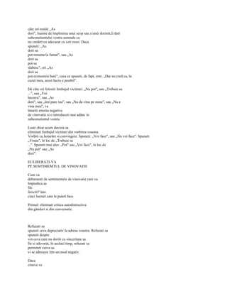 câte ori rostiti „As
dori", înainte de împlinirea unui scop sau a unei dorinte,îi dati
subconstientului vostru semnale ca
nu credeti cu adevarat ca veti reusi. Daca
spuneti: „As
dori sa
pot renunta la fumat", sau „As
dori sa
pot sa
slabesc", ori „As
dori sa
pot economisi bani", ceea ce spuneti, de fapt, este: „Dar nu cred ca, în
cazul meu, acest lucru e posibil".

De câte ori folositi limbajul victimei: „Nu pot", sau „Trebuie sa
...", sau „Voi
încerca", sau „As
dori", sau „îmi pare rau", sau „Nu da vina pe mine", sau „Nu e
vina mea", va
întariti emotia negativa
de vinovatie si o introduceti mai adânc în
subconstientul vostru.

Luati chiar acum decizia sa
eliminati limbajul victimei din vorbirea voastra.
Vorbiti cu hotarâre si convingere. Spuneti: „Voi face", sau „Nu voi face". Spuneti
„Vreau", în loc de „Trebuie sa
...". Spuneti mai ales: „Pot" sau „Voi face", în loc de
„Nu pot" sau „As
dori".

EULIBERATI-VA
PE SEMTIMEMTUL DE VINOVATIE

Cum va
debarasati de sentimentele de vinovatie care va
împiedica sa
fiti
fericiti? lata
cinci lucruri care le puteti face.

Primul: eliminati critica autodistructiva
din gânduri si din conversatie.



Refuzati sa
spuneti ceva depreciativ la adresa voastra. Refuzati sa
spuneti despre
voi ceva care nu doriti cu sinceritate sa
fie si adevarat, în acelasi timp, refuzati sa
permiteti cuiva sa
vi se adreseze într-un mod negativ.

Daca
cineva va
 