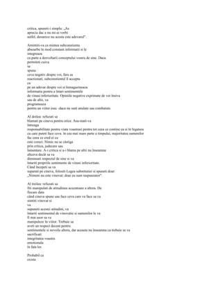 critica, spuneti-i simplu: „As
aprecia dac a nu mi-ai vorbi
astfel, deoarece nu acesta este adevarul".

Amintiti-va ca mintea subconstienta
absoarbe în mod constant informatii si le
integreaza
ca parte a dezvoltarii conceptului vostru de sine. Daca
permiteti cuiva
sa
spuna
ceva negativ despre voi, fara sa
reactionati, subconstientul îl accepta
ca
pe un adevar despre voi si înmagazineaza
informatia pentru a întari sentimentele
de vinasi inferioritate. Opiniile negative exprimate de voi însiva
sau de altii, va
programeaza
pentru un viitor esec -daca nu sunt anulate sau combatute.

Al doilea: refuzati sa
blamati pe cineva pentru orice. Asu-mati-va
întreaga
responsabilitate pentru viata voastrasi pentru tot ceea ce contine ea si în legatura
cu care puteti face ceva. în cea mai mare parte a timpului, majoritatea oamenilor
fac ceea ce cred ei ca
este corect. Nimic nu se câstiga
prin critica, judecare sau
lamentare. A-i critica si a-i blama pe altii nu înseamna
altceva decât sa va
diminuati respectul de sine si va
întariti propriile sentimente de vinasi inferioritate.
Când începeti sa va
suparati pe cineva, folositi Legea substitutiei si spuneti doar:
„Nimeni nu este vinovat; doar eu sunt raspunzator".

Al treilea: refuzati sa
fiti manipulati de atitudinea acuzatoare a altora. De
fiecare data
când cineva spune sau face ceva care va face sa va
simtiti vinovat si
va
supuneti acestei atitudini, va
întariti sentimentul de vinovatie si oamenilor le va
fi mai usor sa va
manipuleze în viitor. Trebuie sa
aveti un respect decent pentru
sentimentele si nevoile altora, dar aceasta nu înseamna ca trebuie sa va
sacrificati
integritatea voastra
emotionala
în fata lor.

Probabil ca
exista
 