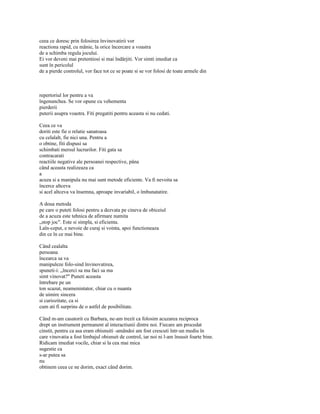 ceea ce doresc prin folosirea învinovatirii vor
reactiona rapid, cu mânie, la orice încercare a voastra
de a schimba regula jocului.
Ei vor deveni mai pretentiosi si mai îndârjiti. Vor simti imediat ca
sunt în pericolul
de a pierde controlul, vor face tot ce se poate si se vor folosi de toate armele din



repertoriul lor pentru a va
îngenunchea. Se vor opune cu vehementa
pierderii
puterii asupra voastra. Fiti pregatiti pentru aceasta si nu cedati.

Ceea ce va
doriti este fie o relatie sanatoasa
cu celalalt, fie nici una. Pentru a
o obtine, fiti dispusi sa
schimbati mersul lucrurilor. Fiti gata sa
contracarati
reactiile negative ale persoanei respective, pâna
când aceasta realizeaza ca
a
acuza si a manipula nu mai sunt metode eficiente. Va fi nevoita sa
încerce altceva
si acel altceva va însemna, aproape invariabil, o îmbunatatire.

A doua metoda
pe care o puteti folosi pentru a dezvata pe cineva de obiceiul
de a acuza este tehnica de afirmare numita
„stop joc". Este si simpla, si eficienta.
Laîn-ceput, e nevoie de curaj si vointa, apoi functioneaza
din ce în ce mai bine.

Când cealalta
persoana
încearca sa va
manipuleze folo-sind învinovatirea,
spuneti-i: „încerci sa ma faci sa ma
simt vinovat?" Puneti aceasta
întrebare pe un
ton scazut, neamenintator, chiar cu o nuanta
de uimire sincera
si curiozitate, ca si
cum ati fi surprins de o astfel de posibilitate.

Când m-am casatorit cu Barbara, ne-am trezit ca folosim acuzarea reciproca
drept un instrument permanent al interactiunii dintre noi. Fiecare am procedat
cinstit, pentru ca asa eram obisnuiti -amândoi am fost crescuti într-un mediu în
care vinovatia a fost limbajul obisnuit de control, iar noi ni l-am însusit foarte bine.
Ridicam imediat vocile, chiar si la cea mai mica
sugestie ca
s-ar putea sa
nu
obtinem ceea ce ne dorim, exact când dorim.
 