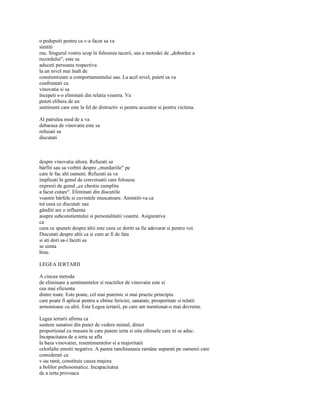 o pedepsiti pentru ca v-a facut sa va
simtiti
rau. Singurul vostru scop în folosirea tacerii, sau a metodei de „doborâre a
recordului", este sa
aduceti persoana respectiva
la un nivel mai înalt de
constientizare a comportamentului sau. La acel nivel, puteti sa va
confruntati cu
vinovatia si sa
începeti s-o eliminati din relatia voastra. Va
puteti elibera de un
sentiment care este la fel de distructiv si pentru acuzator si pentru victima.

Al patrulea mod de a va
debarasa de vinovatie este sa
refuzati sa
discutati



despre vinovatia altora. Refuzati sa
bârfiti sau sa vorbiti despre „murdariile" pe
care le fac alti oameni. Refuzati sa va
implicati în genul de conversatii care folosesc
expresii de genul „ce chestie cumplita
a facut cutare". Eliminati din discutiile
voastre bârfele si cuvintele muscatoare. Amintiti-va ca
tot ceea ce discutati sau
gânditi are o influenta
asupra subconstientului si personalitatii voastre. Asigurativa
ca
ceea ce spuneti despre altii este ceea ce doriti sa fie adevarat si pentru voi.
Discutati despre altii ca si cum ar fi de fata
si ati dori sa-i faceti sa
se simta
bine.

LEGEA IERTARII

A cincea metoda
de eliminare a sentimentelor si reactiilor de vinovatie este si
cea mai eficienta
dintre toate. Este poate, cel mai puternic si mai practic principiu
care poate fi aplicat pentru a obtine fericire, sanatate, prosperitate si relatii
armonioase cu altii. Este Legea iertarii, pe care am mentionat-o mai devreme.

Legea iertarii afirma ca
suntem sanatosi din punct de vedere mintal, direct
proportional cu masura în care putem ierta si uita ofensele care ni se aduc.
Incapacitatea de a ierta se afla
la baza vinovatiei, resentimentelor si a majoritatii
celorlalte emotii negative. A pastra ranchiunasia ramâne suparati pe oamenii care
considerati ca
v-au ranit, constituie cauza majora
a bolilor psihosomatice. Incapacitatea
de a ierta provoaca
 
