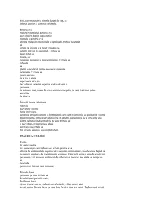 boli, care merg de la simple dureri de cap, la
infarct, cancer si comotii cerebrale.

Pentru a va
realiza potentialul, pentru a va
dezvolta pe deplin capacitatile
mentale si pentru a va
elibera energiile emotionale si spirituale, trebuie neaparat
sa
iertati pe oricine v-a facut vreodata sa
suferiti într-un fel sau altul. Trebuie sa
lasati totul sa
treaca, sa
renuntati la mânie si la resentimente. Trebuie sa
refuzati
sa
platiti la nesfârsit pentru aceeasi experienta
nefericita. Trebuie sa
puneti dorinta
de a trai o viata
superioara, de a va
dezvolta un caracter superior si de a deveni o
persoana
de valoare, mai presus fe orice sentiment negativ pe care l-ati mai putea
avea fata
de cineva.

Întrucât lumea exterioara
reflecta
adevarata voastra
lume interioara,
deoarece atrageti oameni si împrejurari care sunt în armonie cu gândurile voastre
predominante, întrucât deveniti ceea ce gânditi, capacitatea de a ierta este una
dintre calitatile indispensabile pe care trebuie sa
o dezvoltati, prin practica, claca
doriti cu sinceritate sa
fiti fericiti, sanatosi si complet liberi.

PRACTICA IERTARII

Exista
în viata voastra
trei oameni pe care trebuie sa-i iertati, pentru a va
elibera de sentimentele negative de vinovatie, inferioritate, insuficienta, faptul ca
nu sunteti vrednici, de resentimente si mânie. Când veti ierta si uita de aceste trei
per-soane, veti avea un sentiment de eliberare si bucurie, iar viata va începe sa
se
deschida
pentru voi, într-un mod minunat.

Primele doua
persoane pe care trebuie sa
le iertati sunt parintii vostri.
Indiferent daca
ei mai traiesc sau nu, trebuie sa va hotarâti, chiar astazi, sa-i
iertati pentru fiecare lucru pe care l-au facut si care v-a ranit. Trebuie sa-i iertati
 