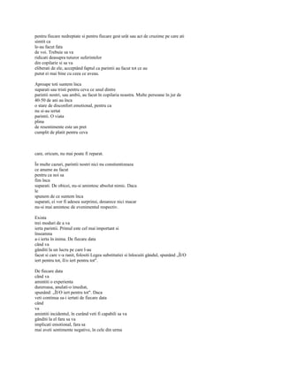 pentru fiecare nedreptate si pentru fiecare gest urât sau act de cruzime pe care ati
simtit ca
le-au facut fata
de voi. Trebuie sa va
ridicati deasupra tuturor suferintelor
din copilarie si sa va
eliberati de ele, acceptând faptul ca parintii au facut tot ce au
putut ei mai bine cu ceea ce aveau.

Aproape toti suntem înca
suparati sau tristi pentru ceva ce unul dintre
parintii nostri, sau ambii, au facut în copilaria noastra. Multe persoane în jur de
40-50 de ani au înca
o stare de disconfort emotional, pentru ca
nu si-au iertat
parintii. O viata
plina
de resentimente este un pret
cumplit de platit pentru ceva



care, oricum, nu mai poate fi reparat.

În multe cazuri, parintii nostri nici nu constientizeaza
ce anume au facut
pentru ca noi sa
fim înca
suparati. De obicei, nu-si amintesc absolut nimic. Daca
le
spunem de ce suntem înca
suparati, ei vor fi adesea surprinsi, deoarece nici macar
nu-si mai amintesc de evenimentul respectiv.

Exista
trei moduri de a va
ierta parintii. Primul este cel mai important si
înseamna
a-i ierta în inima. De fiecare data
când va
gânditi la un lucru pe care l-au
facut si care v-a ranit, folositi Legea substitutiei si înlocuiti gândul, spunând „Îl/O
iert pentru tot, îl/o iert pentru tot".

De fiecare data
când va
amintiti o experienta
dureroasa, anulati-o imediat,
spunând: „ÎI/O iert pentru tot". Daca
veti continua sa-i iertati de fiecare data
când
va
amintiti incidentul, în curând veti fi capabili sa va
gânditi la el fara sa va
implicati emotional, fara sa
mai aveti sentimente negative, în cele din urma
 