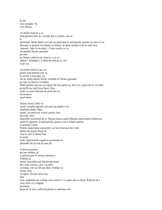 îl veti
uita complet. Va
veti elibera.

Al doilea mod de a va
ierta parintii este sa-i vizitati pur si simplu, sau sa
le
telefonati. Multi dintre cei care au participat la seminarele noastre au mers si au
discutat cu parintii lor despre ce anume au facut acestia si de ce sunt înca
suparati. Apoi le-au spus: „Vreau sastiti ca va
iert pentru fiecare greseala
pe care
ati facut-o când m-ati crescut si ca va
iubesc". Iertându-i, îi eliberati atât pe ei, cât
si pe voi.

Al treilea mod în care va
puteti ierta parintii este sa
le scrieti o scrisoare, cu
cât de multe detalii doriti, iertându-le fiecare greseala
pe care au facut-o vreodata.
Multi parinti care nu au respect de sine spera ca, într-o zi, copiii lor le vor ierta
greselile pe care le-au facut, însa
multi nu sunt suficient de puternici sa
recunoasca
acest lucru.

Numai atunci când va
iertati complet parintii, deveniti pe deplin si în
totalitate adulti. Pâna
atunci, în interiorul vostru sunteti înca
un copil, înca
depindeti emotional de ei. Numai atunci când eliberati experientele nefericite,
traite în copilarie si adolescenta, puteti avea o relatie matura
cu parintii vostri.
Pentru majoritatea oamenilor, cei mai buni ani din viata
alaturi de parinti încep în
ziua în care îi iartasi lasa
în urma
toate experientele negative acumulate în
perioada cât au stat în casa lor.

A doua persoana
pe care trebuie sa
o iertati poate fi oricine altcineva.
Trebuie sa
iertati neconditionat fiecare persoana
din viata voastra, care v-a ranit
vreodata, într-un fel sau altul. Trebuie sa
iertati- fara
exceptie -fiecare lucru rau,
fara
sens, negândit sau crud pe care cineva vi l-a spus sau l-a facut. Refuzul de a
ierta chiar si o singura
persoana
poate fi, în sine, suficient pentru a submina, sau
 