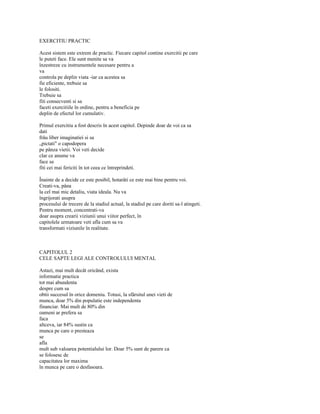 EXERCITIU PRACTIC

Acest sistem este extrem de practic. Fiecare capitol contine exercitii pe care
le puteti face. Ele sunt menite sa va
înzestreze cu instrumentele necesare pentru a
va
controla pe deplin viata -iar ca acestea sa
fie eficiente, trebuie sa
le folositi.
Trebuie sa
fiti consecventi si sa
faceti exercitiile în ordine, pentru a beneficia pe
deplin de efectul lor cumulativ.

Primul exercitiu a fost descris în acest capitol. Depinde doar de voi ca sa
dati
frâu liber imaginatiei si sa
„pictati" o capodopera
pe pânza vietii. Voi veti decide
clar ce anume va
face sa
fiti cei mai fericiti în tot ceea ce întreprindeti.

Înainte de a decide ce este posibil, hotarâti ce este mai bine pentru voi.
Creati-va, pâna
la cel mai mic detaliu, viata ideala. Nu va
îngrijorati asupra
procesului de trecere de la stadiul actual, la stadiul pe care doriti sa-l atingeti.
Pentru moment, concentrati-va
doar asupra crearii viziunii unui viitor perfect, în
capitolele urmatoare veti afla cum sa va
transformati viziunile în realitate.



CAPITOLUL 2
CELE SAPTE LEGI ALE CONTROLULUI MENTAL

Astazi, mai mult decât oricând, exista
informatie practica
tot mai abundenta
despre cum sa
obtii succesul în orice domeniu. Totusi, la sfârsitul unei vieti de
munca, doar 5% din populatie este independenta
financiar. Mai mult de 80% din
oameni ar prefera sa
faca
altceva, iar 84% sustin ca
munca pe care o presteaza
se
afla
mult sub valoarea potentialului lor. Doar 5% sunt de parere ca
se folosesc de
capacitatea lor maxima
în munca pe care o desfasoara.
 