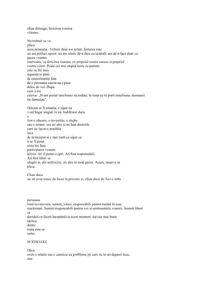 chiar distruge, fericirea voastra
viitoare.

Nu trebuie sa va
placa
acea persoana. Trebuie doar s-o iertati. Iertarea este
un act perfect egoist: nu are nimic de-a face cu celalalt, are de-a face doar cu
pacea voastra
interioara, cu fericirea voastra, cu propriul vostru succes si propriul
vostru viitor. Poate cel mai stupid lucru cu putinta
este sa fiti înca
suparati si plini
de resentimente fata
de o persoana careia nu-i pasa
deloc de voi. Dupa
cum a zis
cineva: „N-am purtat ranchiuna niciodata; în timp ce tu porti ranchiuna, dusmanii
tai danseaza".

Oricare ar fi situatia, e sigur ca
v-ati bagat singuri în ea. Indiferent daca
a
fost o afacere, o investitie, o slujba
sau o relatie, voi ati ales si ati luat deciziile
care au facut-o posibila
înca
de la început si e mai mult ca sigur ca
n-ar fi putut
avea loc fara
participarea voastra
activa. Ati fi putut-o opri. Ati fost responsabili.
Ati fost liberi sa
alegeti si, din nefericire, ati ales în mod gresit. Acum, lasati-o sa
plece.

Chiar daca
nu ati avut nimic de facut în privinta ei, chiar daca ati fost o terta




persoana
total nevinovata, sunteti, totusi, responsabili pentru modul în care
reactionati. Sunteti responsabili pentru voi si sentimentele voastre. Sunteti liberi
sa
decideti ce faceti începând cu acest moment -iar cea mai buna
tactica
dintre
toate este sa
iertai.

SCRISOARE

Daca
aveti o relatie sau o casnicie cu probleme pe care nu le-ati depasit înca,
iata
 