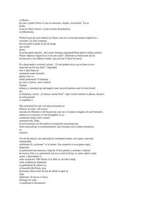 o tehnica
pe care o puteti folosi si care se numeste, simplu „scrisoarea". Ea se
preda
acum în câteva locuri -si este extrem de puternica
si eliberatoare.

Primul lucru pe care trebuie sa-l faceti este sa-i scrieti persoanei respective o
scrisoare. Ea este compusa
din trei parti si poate fi cât de lunga
sau scurta
doriti,
în prima parte spuneti: „îmi asum întreaga responsabilitate pentru relatia noastra.
M-am implicat singur în ea si nu am scuze". Refuzati sa mentionati cât de
nevinovati si de mâhniti sunteti- asa cum ati fi facut în trecut.

În a doua parte a scrisorii, scrieti: „Te iert pentru tot ce mi-ai facut si m-a
ranit într-un fel sau altul". Câteodata
este o idee buna sa
enumerati toate lucrurile
pentru care va
iertati partenerul. O doamna
pe care o cunosc, care a folosit
aceasta
tehnica, a enumerat pe opt pagini toate lucrurile pentru care îsi ierta fostul
sot.
în încheiere, scrieti: „îti doresc numai bine". Apoi scrieti numele si adresa, duceti-l
la cutia postala
si expediati-l.

Din momentul în care veti lasa scrisoarea sa
alunece în cutie, veti avea o
senzatie de libertate si de bucurie pe care nu vi le puteti imagina, în acel moment,
relatia se va termina si veti fi pregatiti sa va
continuati restul vietii voastre
sentimen-tale. Pâna
în acel moment, ati fost prinsi în nisipurile miscatoare ale
furiei nerezolvate si resentimentelor care însotesc orice relatie romantica
ce
esueaza.

Un om de afaceri care participa la seminarul nostru, mi-a spus o poveste
remarcabila
referitoare la „scrisoare" si la iertare. Era casatorit si avea patru copii,
împreuna
cu partenerul sau muncise, timp de 10 ani, pentru a construi o afacere
de succes, într-o zi, partenerul sau nu a venit la birou, si, seara când s-a dus
acasa, a descoperit ca
sotia sa plecase. Mai târziu, el a aflat ca, de câtva timp,
sotia sa planuise împreuna
cu partenerul de afaceri sa
ia bunurile dîn firma, care
însemnau câteva sute de mii de dolari si apoi sa
fuga
împreuna. Si asa au si facut,
întreaga lui viata
s-a prabusit,îi ramasesera
 