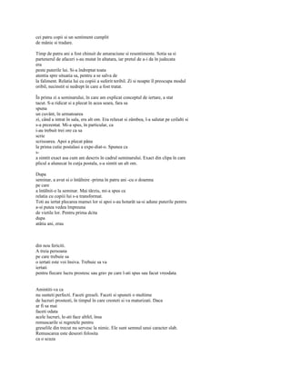 cei patru copii si un sentiment cumplit
de mânie si tradare.

Timp de patru ani a fost chinuit de amaraciune si resentimente. Sotia sa si
partenerul de afaceri s-au mutat în altatara, iar pretul de a-i da în judecata
era
peste puterile lui. Si-a îndreptat toata
atentia spre situatia sa, pentru a se salva de
la faliment. Relatia lui cu copiii a suferit teribil. Zi si noapte îl preocupa modul
oribil, necinstit si nedrept în care a fost tratat.

În prima zi a seminarului, în care am explicat conceptul de iertare, a stat
tacut. S-a ridicat si a plecat în acea seara, fara sa
spuna
un cuvânt, în urmatoarea
zi, când a intrat în sala, era alt om. Era relaxat si zâmbea, l-a salutat pe ceilalti si
s-a prezentat. Mi-a spus, în particular, ca
i-au trebuit trei ore ca sa
scrie
scrisoarea. Apoi a plecat pâna
la prima cutie postalasi a expe-diat-o. Spunea ca
s-
a simtit exact asa cum am descris în cadrul seminarului. Exact din clipa în care
plicul a alunecat în cutja postala, s-a simtit un alt om.

Dupa
seminar, a avut si o întâlnire -prima în patru ani -cu o doamna
pe care
a întâlnit-o la seminar. Mai târziu, mi-a spus ca
relatia cu copiii lui s-a transformat.
Toti au iertat plecarea mamei lor si apoi s-au hotarât sa-si adune puterile pentru
a-si putea vedea împreuna
de vietile lor. Pentru prima dcita
dupa
atâtia ani, erau



din nou fericiti.
A treia persoana
pe care trebuie sa
o iertati este voi însiva. Trebuie sa va
iertati
pentru fiecare lucru prostesc sau grav pe care l-ati spus sau facut vreodata.


Amintiti-va ca
nu sunteti perfecti. Faceti greseli. Faceti si spuneti o multime
de lucruri prostesti, în timpul în care cresteti si va maturizati. Daca
ar fi sa mai
faceti odata
acele lucruri, le-ati face altfel, însa
remuscarile si regretele pentru
greselile din trecut nu servesc la nimic. Ele sunt semnul unui caracter slab.
Remuscarea este deseori folosita
ca o scuza
 