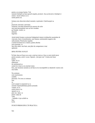 pentru a nu merge înainte. Toti
oamenii întelepti au facut greseli stupide, prostesti. Asa au devenit ei întelepti si
maturi. Acum trebuie sa va
iertati pentru tot.

Iertarea este cheia dezvoltarii mentale si spirituale. Când începeti sa
o
practicati, deveniti o persoana
iertatoare, dovediti trasaturile de caracter ale celor
mai mari personalitati care au fost vreodata
pe Pamânt. Astfel, va
alaturati
îngerilor.

Actul iertarii începe cu procesul îndepartarii tuturor reziduurilor acumulate de
vinovatie, furie si resentimente, care hranesc sentimentele negative din
subconstient. Practicarea regulata
a iertarii de bunavoie a tuturor, pentru absolut
orice greseala, va
face mai calmi, mai buni, mai plini de compasiune si mai
optimisti.

BINE PENTRU SUFLET

În final, daca ati facut ceva care a ranit pe cineva si înca va mai simtiti prost
pentru aceasta, cereti-i scuze. Spuneti: „îmi pare rau". Cainta este buna
pentru
suflet. Ea va
elibereaza
de sentimentul ca
sunteti de vinasi ca nu meritati nimic
bun, care însoteste senzatia ca ati facut ceva incompatibil cu idealurile voastre cele
mai înalte.

Nu conteaza
cum reactioneaza
cealalta
persoana. Tot ceea ce conteaza
este
sa
aveti curajul si caracterul sa va
asumati responsabilitatea pentru actiunile
voastre, sa va
cereti scuze si sa
spuneti ca va
pare rau. Apoi, va
puteti vedea de
viata
- lasându-i si pe ceilalti sa
faca
la fel.

PUNETI PRRINCIPIUL ÎN PRACTICA


lata
 