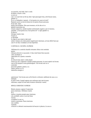 un exercitiu: mai întâi, luati o coala
de hârtie si faceti o lista
cu toti cei
care v-au ranit într-un fel sau altul. Apoi parcurgeti lista, cititi fiecare nume,
gânditi-va
la ce s-a întâmplat si spuneti: „îl iert pentru tot; acum uit totul".
Repetati aceste cuvinte de doua-trei ori pentru fiecare persoana
de pe lista. Apoi,
puneti lista deoparte. Din acest moment, ori de câte ori va
gânditi la persoana sau
situatia respectiva, anulati imediat sentimentele negative care le însotesc,
spunând: „îl iert pentru tot, îl iert pentru tot" -si apoi gânditi-va
la altceva.
întreaga voastra viata
începe sa
se deschida
în clipa în care iertati si dati totul
uitarii. Iertarea este cheia pentru regatul pacii interioare, cel mai dificil lucru pe
care îl veti face vreodatasi cel mai important.

CAPITOLUL 8 SCOPUL SUPREM

Abilitatea de a controla situatiile stresante zilnice este esentiala
pentru
obtinerea fericirii si succesului. A face totul foarte bine necesita
calm, luciditate si
capacitatea de a pastra o anumita
doza
de obiectivitate când e vorba despre
munca pe care o depuneti si despre propria persoana, în acest capitol veti învata
cum sa fiti propriul vostru psihoterapeut. Veti învata cum sa va
controlati
procesele gândirii, pentru a va
reduce stresul si a va
intensifica energia si



optimismul. Veti învata cum sa fiti fericiti si eficienti, indiferent de ceea ce se
întâmpla
în jurul vostru. Scopul suprem este realizarea unei stari de pace
interioara, scopul cel mai înalt al tuturor eforturilor voastre.

BINELE OMENESC SUPREM

Binele omenesc suprem îl reprezinta
pacea interioara. Abilitatea voastra
de a
realiza si mentine propria pace interioara
este, probabil, unica si cea mai buna
masura
a modului în care va
simtiti ca persoana. Pacea interioara
este conditia
esentiala
a fericirii si obtinerii maximumului de bucurie si placere, în ceea ce
 