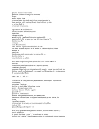 priveste munca si viata voastra
personala. Când faceti din pacea interioara
scopul
vostru suprem si va
organizati toate activitatile, deciziile si comportamentul în
jurul acesteia, veti fi mult mai fericiti si mai eficienti în viata
si cariera, decât în
oricare alte circumstante.

Opusul starii de pace interioara
este negativitatea. Emotiile negative
reprezinta
cauza principala
a nefericirii în viata,l motiile negative sunt emotiile
care ne „fura". Ele va rapesc pa-< ea, fericirea si bucuria. Va
îmbolnavesc. Va
scurteaza
viata. To ce înseamna
stres, tensiune si griji se materializeaza, în cele
din urma, în emotii negative de un anume fel. Emotiile negative, odata
aparute, se
manifesta
întotdeauna, atât în interior cât si în exterior. Fie va
îmbolnaviti, fie va
otraviti relatiile cu ceilalti.

Unul dintre scopurile majore în planificarea vietii voastre trebuie sa
fie acela
de a elimina emotiile negative si de a deveni o persoana
cu adevarat fericitasi
sanatoasa. Modul prin care eliminati emotiile negative consta, în primul rând, în a
întelege cauzele profunde care le provoacasi, în al doilea rând, în a învata cum sa
le neutralizati când doriti.

CURAJUL SI CINSTEA

Aveti nevoie de curaj pentru a fi propriul vostru psihoterapeut. Aveti nevoie
de o enorma
sinceritate. Trebuie sa
doriti sa va uitati adânc în interiorul vostru,
pentru a descoperi cauza reala
a oricarui stres sau atitudine negativa
pe care le-ati
putea avea. Trebuie sa va
asumati întreaga responsabilitate, atât pentru viata
interioarasi cea exterioara, cât si pentru sentimentele pe care le aveti fata
de ele.
Acest lucru necesita
o imensa tarie de caracter, dar recompensa este cel mai bun
mod de viata
pe care l-ati putea dori pentru voi.

Hans Selye, pionier în managementul stresului, a definit stresul ca fiind „o
reactie nespecifica
la stimuli interni sau externi". Cuvântul cheie în aceasta
definitie este „reactie". Stresul nu este continut în evenimentele externe; nu exista
 