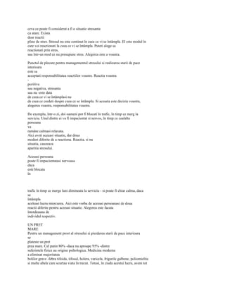 ceva ce poate fi considerat a fi o situatie stresanta
ca atare. Exista
doar reactii
pline de stres. Stresul nu este continut în ceea ce vi se întâmpla. El este modul în
care voi reactionati la ceea ce vi se întâmpla. Puteti alege sa
reactionati prin stres,
sau într-un mod ce nu presupune stres. Alegerea este a voastra.

Punctul de plecare pentru managementul stresului si realizarea starii de pace
interioara
este sa
acceptati responsabilitatea reactiilor voastre. Reactia voastra
-
pozitiva
sau negativa, stresanta
sau nu -este data
de ceea ce vi se întâmplasi nu
de ceea ce credeti despre ceea ce se întâmpla. Si aceasta este decizia voastra,
alegerea voastra, responsabilitatea voastra.

De exemplu, într-o zi, doi oameni pot fi blocati în trafic, în timp ce merg la
serviciu. Unul dintre ei va fi impacientat si nervos, în timp ce cealalta
persoana
va
ramâne calmasi relaxata.
Aici aveti aceeasi situatie, dar doua
moduri diferite de a reactiona. Reactia, si nu
situatia, cauzeaza
aparitia stresului.

Aceeasi persoana
poate fi impacientatasi nervoasa
daca
este blocata
în



trafic în timp ce merge luni dimineata la serviciu - si poate fi chiar calma, daca
se
întâmpla
aceleasi lucru miercurea. Aici este vorba de aceeasi persoanasi de doua
reactii diferite pentru aceeasi situatie. Alegerea este facuta
întotdeauna de
individul respectiv.

UN PRET
MARE
Pentru un management prost al stresului si pierderea starii de pace interioara
se
plateste un pret
prea mare. Cel putin 80% -daca nu aproape 95% -dintre
suferintele fizice au origine psihologica. Medicina moderna
a eliminat majoritatea
bolilor grave -febra tifoida, tifosul, holera, varicela, frigurile galbene, poliomielita
si multe altele care scurtau viata în trecut. Totusi, în ciuda acestui lucru, avem tot
 