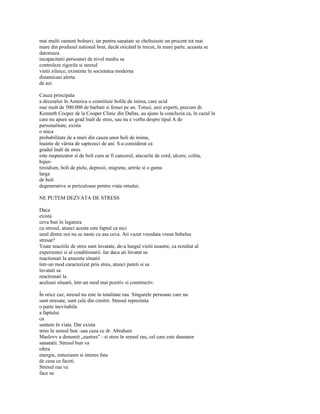 mai multi oameni bolnavi, iar pentru sanatate se cheltuieste un procent tot mai
mare din produsul national brut, decât oricând în trecut, în mare parte, aceasta se
datoreaza
incapacitatii persoanei de nivel mediu sa
controleze rigorile si stresul
vietii zilnice, existente în societatea moderna
dinamicasi alerta
de azi.

Cauza principala
a deceselor în America o constituie bolile de inima, care ucid
mai mult de 500.000 de barbati si femei pe an. Totusi, unii experti, precum dr.
Kenneth Cooper de la Cooper Clinic din Dallas, au ajuns la concluzia ca, în cazul în
care nu apare un grad înalt de stres, sau nu e vorba despre tipul A de
personalitate, exista
o mica
probabilitate de a muri din cauza unor boli de inima,
înainte de vârsta de saptezeci de ani. S-a considerat ca
gradul înalt de stres
este raspunzator si de boli cum ar fi cancerul, atacurile de cord, ulcere, colita,
hiper-
tiroidism, boli de piele, depresii, migrene, artrite si o gama
larga
de boli
degenerative si periculoase pentru viata omului.

NE PUTEM DEZVATA DE STRESS

Daca
exista
ceva bun în legatura
cu stresul, atunci acesta este faptul ca nici
unul dintre noi nu se naste cu asa ceva. Ati vazut vreodata vreun bebelus
stresat?
Toate reactiile de stres sunt învatate, de-a lungul vietii noastre, ca rezultat al
experientei si al conditionarii. Iar daca ati învatat sa
reactionati la anumite situatii
într-un mod caracterizat prin stres, atunci puteti si sa
învatati sa
reactionati la
aceleasi situatii, într-un mod mai pozitiv si constructiv.

În orice caz, stresul nu este în totalitate rau. Singurele persoane care nu
sunt stresate, sunt cele din cimitir. Stresul reprezinta
o parte inevitabila
a faptului
ca
suntem în viata. Dar exista
stres în sensul bun -sau ceea ce dr. Abraham
Maslovv a denumit „eustres" - si stres în sensul rau, cel care este daunator
sanatatii. Stresul bun va
ofera
energie, entuziasm si interes fata
de ceea ce faceti.
Stresul rau va
face sa
 