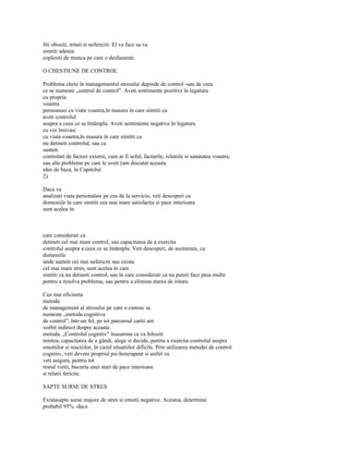 fiti obositi, iritati si nefericiti. El va face sa va
simtiti adesea
coplesiti de munca pe care o desfasurati.

O CHESTIUNE DE CONTROL

Problema cheie în managementul stresului depinde de control -sau de ceea
ce se numeste „centrul de control". Aveti sentimente pozitive în legatura
cu propria
voastra
persoanasi cu viata voastra,în masura în care simtiti ca
aveti controlul
asupra a ceea ce se întâmpla. Aveti sentimente negative în legatura
cu voi însivasi
cu viata voastra,în masura în care simtiti ca
nu detineti controlul, sau ca
sunteti
controlati de factori externi, cum ar fi seful, facturile, relatiile si sanatatea voastra,
sau alte probleme pe care le aveti (am discutat aceasta
idee de baza, în Capitolul
2).

Daca va
analizati viata personalasi pe cea de la serviciu, veti descoperi ca
domeniile în care simtiti cea mai mare satisfactie si pace interioara
sunt acelea în



care considerati ca
detineti cel mai mare control, sau capacitatea de a exercita
controlul asupra a ceea ce se întâmpla. Veti descoperi, de asemenea, ca
domeniile
unde sunteti cei mai nefericiti sau exista
cel mai mare stres, sunt acelea în care
simtiti ca nu detineti control, sau în care considerati ca nu puteti face prea multe
pentru a rezolva problema, sau pentru a elimina starea de iritare.

Cea mai eficienta
metoda
de management al stresului pe care o cunosc se
numeste „metoda cognitiva
de control", într-un fel, pe tot parcursul cartii am
vorbit indirect despre aceasta
metoda. „Controlul cognitiv" înseamna ca va folositi
mintea, capacitatea de a gândi, alege si decide, pentru a exercita controlul asupra
emotiilor si reactiilor, în cazul situatiilor dificile. Prin utilizarea metodei de control
cognitiv, veti deveni propriul psi-hoterapeut si astfel va
veti asigura, pentru tot
restul vietii, bucuria unei stari de pace interioara
si relatii fericite.

SAPTE SURSE DE STRES

Existasapte surse majore de stres si emotii negative. Acestea, determina
probabil 95% -daca
 