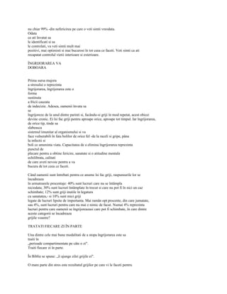 nu chiar 99% -din nefericirea pe care o veti simti vreodata.
Odata
ce ati învatat sa
le identificati si sa
le controlati, va veti simti mult mai
pozitivi, mai optimisti si mai bucurosi în tot ceea ce faceti. Veti simti ca ati
recapatat controlul vietii interioare si exterioare.

ÎNGRIJORAREA VA
DOBOARA


Prima sursa majora
a stresului o reprezinta
îngrijorarea, îngrijorarea este o
forma
sustinuta
a fricii cauzata
de indecizie. Adesea, oamenii învata sa
se
îngrijoreze de la unul dintre parinti si, facându-si griji în mod repetat, acest obicei
devine cronic. Ei îsi fac griji pentru aproape orice, aproape tot timpul. Iar îngrijorarea,
de orice tip, tinde sa
slabeasca
sistemul imunitar al organismului si va
face vulnerabili în fata bolilor de orice fel -de la raceli si gripe, pâna
la infectii si
boli ce ameninta viata. Capacitatea de a elimina îngrijorarea reprezinta
punctul de
plecare pentru a obtine fericire, sanatate si o atitudine mentala
echilibrata, calitati
de care aveti nevoie pentru a va
bucura de tot ceea ce faceti.

Când oamenii sunt întrebati pentru ce anume îsi fac griji, raspunsurile lor se
încadreaza
în urmatoarele procentaje: 40% sunt lucruri care nu se întâmpla
niciodata; 30% sunt lucruri întâmplate în trecut si care nu pot fi în nici un caz
schimbate; 12% sunt griji inutile în legatura
cu sanatatea,- si 10% sunt mici griji
legate de lucruri lipsite de importanta. Mai ramân opt procente, din care jumatate,
sau 4%, sunt lucruri pentru care nu mai e nimic de facut. Numai 4% reprezinta
lucruri pentru care oamenii se îngrijoreazasi care pot fi schimbate, în care dintre
aceste categorii se încadreaza
grijile voastre?

TRATATI FIECARE ZI ÎN PARTE

Una dintre cele mai bune modalitati de a stopa îngrijorarea este sa
traiti în
„perioade compartimentate pe câte o zi".
Traiti fiecare zi în parte.

În Biblie se spune: „îi ajunge zilei grijile ei".

O mare parte din stres este rezultatul grijilor pe care vi le faceti pentru
 