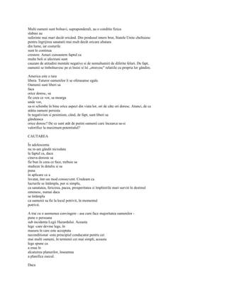 Multi oameni sunt bolnavi, supraponderali, au o conditie fizica
slabasi au
suferinte mai mari decât oricând. Din produsul intern brut, Statele Unite cheltuiesc
pentru îngrijirea sanatatii mai mult decât oricare altatara
din lume, iar costurile
sunt în continua
crestere. Astazi cunoastem faptul ca
multe boli si afectiuni sunt
cauzate de atitudini mentale negative si de nemultumiri de diferite feluri. De fapt,
oamenii se îmbolnavesc pe ei însisi si îsi „otravesc" relatiile cu propria lor gândire.

America este o tara
libera. Tuturor oamenilor li se oferasanse egale.
Oamenii sunt liberi sa
faca
orice doresc, sa
fie ceea ce vor, sa mearga
unde vor,
sa-si schimbe în bine orice aspect din viata lor, ori de câte ori doresc. Atunci, de ce
atâtia oameni persista
în negativism si pesimism, când, de fapt, sunt liberi sa
gândeasca
orice doresc? De ce sunt atât de putini oamenii care încearca sa-si
valorifice la maximum potentialul?

CAUTAREA

În adolescenta
nu m-am gândit niciodata
la faptul ca, daca
cineva doreste sa
fie bun în ceea ce face, trebuie sa
studieze în detaliu si sa
puna
în aplicare ce a
învatat, într-un mod consecvent. Credeam ca
lucrurile se întâmpla, pur si simplu,
ca sanatatea, fericirea, pacea, prosperitatea si împlinirile mari survin în destinul
omenesc, numai daca
se întâmpla
ca oamenii sa fie la locul potrivit, în momentul
potrivit.

A trai cu o asemenea convingere - asa cum face majoritatea oamenilor -
pune o persoana
sub incidenta Legii Hazardului. Aceasta
lege -care devine lege, în
masura în care este acceptata
neconditionat -este principiul conducator pentru cei
mai multi oameni, în termenii cei mai simpli, aceasta
lege spune ca
a esua în
alcatuirea planurilor, înseamna
a planifica esecul.

Daca
 