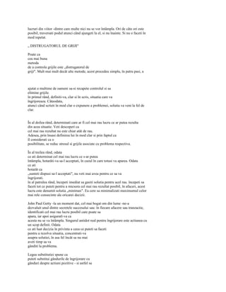 lucruri din viitor -dintre care multe nici nu se vor întâmpla. Ori de câte ori este
posibil, traversati podul atunci când ajungeti la el, si nu înainte. Si nu o faceti în
mod repetat.

„ DISTRUGATORUL DE GRIJI"

Poate ca
cea mai buna
metoda
de a controla grijile este „distrugatorul de
griji". Mult mai mult decât alte metode, acest procedeu simplu, în patru pasi, a



ajutat o multime de oameni sa-si recapete controlul si sa
elimine grijile.
în primul rând, definiti-va, clar si în scris, situatia care va
îngrijoreaza. Câteodata,
atunci când scrieti în mod clar o expunere a problemei, solutia va veni la fel de
clar.


În al doilea rând, determinati care ar fi cel mai rau lucru ce ar putea rezulta
din acea situatie. Veti descoperi ca
cel mai rau rezultat nu este chiar atât de rau.
Adesea, prin însasi definirea lui în mod clar si prin faptul ca
îl considerati ca o
posibilitate, se reduc stresul si grijile asociate cu problema respectiva.

În al treilea rând, odata
ce ati determinat cel mai rau lucru ce s-ar putea
întâmpla, hotarâti-va sa-l acceptati, în cazul în care totusi va aparea. Odata
ce ati
hotarât ca
„sunteti dispusi sa-l acceptati", nu veti mai avea pentru ce sa va
îngrijorati.
în al patrulea rând, începeti imediat sa gasiti solutia pentru acel rau. începeti sa
faceti tot ce puteti pentru a micsora cel mai rau rezultat posibil, în afaceri, acest
lucru este denumit solutia „minimax". Ea cere sa minimalizati maximumul celor
mai rele consecinte ale oricarei decizii.

John Paul Getty -la un moment dat, cel mai bogat om din lume -ne-a
dezvaluit unul dintre secretele succesului sau: în fiecare afacere sau tranzactie,
identificati cel mai rau lucru posibil care poate sa
apara, iar apoi asiguratl-va ca
acesta nu se va întâmpla. Singurul antidot real pentru îngrijorare este actiunea cu
un scop definit. Odata
ce ati luat decizia în privinta a ceea ce puteti sa faceti
pentru a rezolva situatia, concentrati-va
asupra solutiei, în asa fel încât sa nu mai
aveti timp sa va
gânditi la problema.

Legea substitutiei spune ca
puteti substitui gândurile de îngrijorare cu
gânduri despre actiuni pozitive - si astfel sa
 