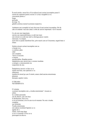 În mod similar, stresul de a fi în mijlocul unei actiuni incomplete poate fi
extrem de suparator pentru oricine si va face incapabili sa va
concentrati pentru o
lunga
perioada
de timp. Va
gânditi continuu numai la actiunea respectiva.

Amânarea este exemplul cel mai elocvent al unei actiuni incomplete. Ori de
câte ori amânati -mai ales când e vorba de sarcini importante -veti fi stresati.

Cu cât este mai importanta
sarcina sau responsabilitatea, cu atât mai mare
este stresul si cu atât mai mult se distruge pacea voastra
interioara. Cu timpul,
acest stres se poate manifesta fizic, prin reactii cum ar fi insomnie, negativitate si
iritare.

Solutia oricarei actiuni incomplete este sa
o începi si sa
o continui, pâna
când
este completa
-lucru ce necesita
o imensa
autodisciplina. Rasplata pentru
îndeplinirea unei sarcini este o crestere imediata
a energiei, a entuziasmului sia
respectului de sine.

Îndeplinirea sarcinii va face sa va
simtiti mai bine, mai optimisti si va
elibereaza
imediat de stresul pe care îl simtiti, atunci când sarcina neterminata
planeaza
deasupra capului vostru.

O TREABA
NETERMINATA


O varianta
a actiunii incomplete este „o treaba neterminata". Aceasta se
refera
la o relatie personala
sau de afaceri, care este înca
în desfasurare. Este ceva
ce nu ati terminat, ceva la care nu ati renuntat. Nu este o treaba
completa
sau încheiata.
Treaba neterminata
este adesea rezultatul faptului ca va
agatati de o
relatie, mult timp dupa
ce ea s-a terminat -în loc sa va
preocupati de altceva.
 