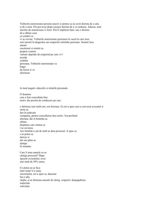 Treburile neterminate persista uneori si pentru ca nu aveti dorinta de a uita
si de a ierta. Ele pot avea drept cauzasi dorinta de a va razbuna. Adesea, sunt
însotite de amaraciune si furie. Pot fi implicati bani, sau o dorinta
de a obtine ceea
ce credeti ca
vi se cuvine. Treburile neterminate persistasi în cazul în care înca
mai nazuiti la dragostea sau respectul celeilalte persoane. Sunteti înca
atasati
emotional si simtiti ca
propria voastra
valoare depinde de respectul pe care vi-l
acorda
cealalta
persoana. Treburile neterminate va
leaga
de trecut si va
afecteaza




în mod negativ afacerile si relatiile personale.

O doamna
care a fost concediata fara
motiv din pozitia de conducere pe care

o detinuse mai multi ani, era furioasa. Ea mi-a spus casi-a convocat avocatul si
urma sa
dea în judecata
compania, pentru concedierea fara motiv. Era profund
afectata, dar si hotarâta sa
obtina
dreptatea care simtea ca
i se cuvenea.
Am întrebat-o cât de mult ar dura procesul. A spus ca
s-ar putea sa
dureze si
doi ani pâna sa
ajunga
în instanta.

Care îi erau sansele ca sa
câstige procesul? Dupa
spusele avocatului, avea
mai mult de 50% sanse.

Ce putea ea sa faca
între timp? Cu toata
sinceritatea, mi-a spus ca, dacasiar
lua o alta
slujba, si-ar diminua sansele de câstig -respectiv despagubirea
materiala
solicitata.
 