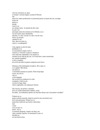 Am tras concluzia ca, daca
ar începe o actiune legala, ar putea fi blocata
din
punct de vedere profesional si emotional pentru cel putin doi ani, iar dupa
aceea sar
putea sa
piarda
cazul si sa
nu câstige nimic. Ar pierde doi din viata
în care s-ar
preocupa numai de actiunea ei în tribunal, ca sa
nu mai menti-onam cheltuielile
aferente. Ce sfat i-ati da? Ce sfat v-ati da voua
însiva, în aceasta
situatie?Ce ati
face, daca ati simti ca
cineva v-a nedreptatit?

l-am sugerat sa uite de toata
problema si sa
se concentreze asupra vietii si
carierei ei. Fericirea si pacea ei launtrica
erau mult mai importante si nu merita sa
renunte la ele timp de doi ani. Ar fi trait într-o stare emotionala
de „traireîn asteptare"
si nici o rasplata
de un fel sau altul nu putea compensa acest lucru.

Doamna a fost înteleaptasi receptiva. Mi-a spus ca
se va gândi. Mai târziu,
am auzit ca
a renuntatla actiunea în justitie. Putin timp dupa
aceea, am citit în
ziar ca
a fost angajata
într-un post de conducere la o alta
companie. Când ne-am
revazut în fuga, dupa
câteva saptamâni, era radioasasi fericita.

De Craciun, am primit o ilustrata
de la ea având urmatoarele rânduri, scrise
de mâna: „îti multumesc pentru cel mai bun sfat pe care l-am primit vreodata".

Nimeni nu va
poate controla emotiile, decât în cazul în care mai doriti ceva
de la acea persoana. Nimeni nu va
poate face nefericiti sau furiosi, decât daca
mai
exista
ceva ce înca va
doriti - fie ca
se numeste dragoste, respect sau bani, sau
chiar custodia copiilor, în momentul în care va
decideti ca
nu mai doriti nimic
 