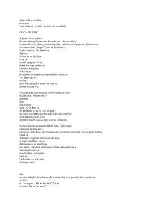 altceva de la cealalta
persoana
v-ati încheiat „treaba". Sunteti din nou liberi.

FRICA DE ESEC

A patra cauza majora
de stres si negativitate este frica de esec. Aceasta frica
se manifesta, de obicei, prin nehotarâre, neliniste si îngrijorare. Ea însoteste
sentimentul de „Nu pot", care se localizeaza
în plexul solar, afectându-va
digestia,
facând sa va fie frica
si sa va
simtiti nesiguri. Ea va
poate distruge ambitia si
submina hotarârea.
în loc sa va
preocupati de întarirea potentialului vostru, va
veti preocupa sa
nu dati
gres. Va veti gândi numai la a nu va
asuma nici un risc.

Frica de esec este o reactie conditionata, învatata
în copilarie. Fiecare are o
anumita
doza
din aceasta
frica. Ea va face sa
fiti prudenti -ceea ce este, de fapt,
un lucru bun. Dar când frica de esec este împinsa
prea departe, poate fi un
obstacol major în calea spre succes si fericire.

Cu totii simtim un anumit fel de frica. O persoana
curajoasa nu este cea
careia nu-i este frica, ci persoana care actioneaza netinând cont de propria frica.
Când va
înfruntati propriile sentimente de frica
si le priviti direct, ele se
diminueazasi se manifesta
mai putin. Dar când dati înapoi în fata persoanei sau a
situatiei de care va
temeti, frica creste pâna
când va
va domina, cu adevarat,
întreaga viata.



lata
un mod simplu, dar eficient, de a aborda frica: în primul rând, spunetiva
cu forta
si convingere: „Pot sa fac asta! Pot sa
fac asta! Pot sa fac asta!".
 