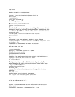 spre succes.

ESECUL ESTE UN MARE PROFESOR

Thomas J. Watson, Sr., fondatorul IBM, a spus: „Doriti sa
aveti succes?
Atunci, dublati-va
rata de esec. Succesul se afla
la celalalt capat al esecului".

Nu uitati, esecul nu reprezinta niciodata
sfârsitul. El este metoda simpla
de a
învata lectiile de care aveti nevoie pentru a reusi. Singurul lucru pe care vi-l poate
garanta frica de esec este esecul sigur în viata. Toate marile personalitati ale lumii
si-au dezvoltat obiceiul de a se confrunta cu frica de esec si de a actiona în ciuda
propriei frici -pâna
când obiceiul de a deveni curajosi a devenit o parte integranta
a caracterului lor.

Va
puteti depasi frica de esec, mergând cu încredere în directia visurilor
voastre si actionând ca si cum ar fi imposibil sa esuati. Henry Ford spunea: „Esecul
nu este decât o alta
oportunitate de a începe din nou, într-un mod mai inteligent".

FRICA DE A FI RESPINS

A cincea cauza majora
a stresului si a negativitatii este frica de a fi respins.
Frica de a fi respins se manifesta
printr-o preocupare extremafata
de ceea ce vor
spune altii. Frica de a fi respins este învatata, de obicei, în perioada timpurie a
copilariei, ca rezultat al „iubirii conditionate" oferita
de unul dintre parinti.

Multi parinti comit greseala de a oferi iubire si de a-si aproba copiii, doar
atunci când acestia fac ceva ce doresc parintii. Un copil crescut cu acest tip de
„dragoste conditionata", tinde sa
caute aprobarea neconditionata
a celorlalti, toata
viata lui. Când copilul devine adult, aceasta nevoie de aprobare este adesea
transferata
la locul de munca
si asupra sefului. Astfel, seful devine un surogat de
tata. Angajatul adult devine preocupat de opinia sefului.



COMPORTAMENTUL DE TIP A


Doctorii Rosenman si Friedman, specialisti cardiologi din Sân Francisco, au
definit aceasta
obsesie pentru performanta: „Comportament de tip A". Ei au
 