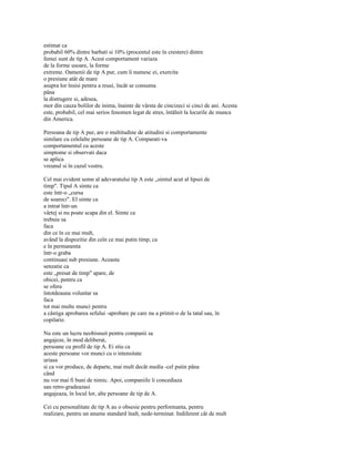 estimat ca
probabil 60% dintre barbati si 10% (procentul este în crestere) dintre
femei sunt de tip A. Acest comportament variaza
de la forme usoare, la forme
extreme. Oamenii de tip A pur, cum îi numesc ei, exercita
o presiune atât de mare
asupra lor însisi pentru a reusi, încât se consuma
pâna
la distrugere si, adesea,
mor din cauza bolilor de inima, înainte de vârsta de cincizeci si cinci de ani. Acesta
este, probabil, cel mai serios fenomen legat de stres, întâlnit la locurile de munca
din America.

Persoana de tip A pur, are o multitudine de atitudini si comportamente
similare cu celelalte persoane de tip A. Comparati-va
comportamentul cu aceste
simptome si observati daca
se aplica
vreunul si în cazul vostru.

Cel mai evident semn al adevaratului tip A este „simtul acut al lipsei de
timp". Tipul A simte ca
este într-o „cursa
de soareci". El simte ca
a intrat într-un
vârtej si nu poate scapa din el. Simte ca
trebuie sa
faca
din ce în ce mai mult,
având la dispozitie din ceîn ce mai putin timp, ca
e în permanenta
într-o graba
continuasi sub presiune. Aceasta
senzatie ca
este „presat de timp" apare, de
obicei, pentru ca
se ofera
întotdeauna voluntar sa
faca
tot mai multe munci pentru
a câstiga aprobarea sefului -aprobare pe care nu a primit-o de la tatal sau, în
copilarie.

Nu este un lucru neobisnuit pentru companii sa
angajeze, în mod deliberat,
persoane cu profil de tip A. Ei stiu ca
aceste persoane vor munci cu o intensitate
uriasa
si ca vor produce, de departe, mai mult decât media -cel putin pâna
când
nu vor mai fi buni de nimic. Apoi, companiile îi concediaza
sau retro-gradeazasi
angajeaza, în locul lor, alte persoane de tip de A.

Cei cu personalitate de tip A au o obsesie pentru performanta, pentru
realizare, pentru un anume standard înalt, nede-terminat. Indiferent cât de mult
 
