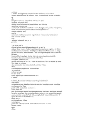 existenta
a omului. Aceste principii si metode au fost testate si s-au dovedit a fi
valabile pentru milioane de barbati si femei, iar toate marile succese se bazeaza
pe
ele.
Integrând aceste idei si metode în viatade zi cu zi va
veti simti mai fericiti, mai
sanatosi si mai încrezatori în propriile forte. Veti simti ca
sunteti mai puternici, mai
constienti de idealurile si de telurile voastre. Veti gândi mai pozitiv, mai optimist,
veti fi mai concentrati pe ceea ce faceti si mai capabili sa va
atingeti scopurile. Veti
reusi sa
comunicati mai bine cu oamenii importanti din viata voastra, veti avea mai
mult succes în cariera
si va
veti simti minunat în ceea ce va
priveste.

Veti învata cum sa
eliberati uriasul potential înca nedescoperit, ce zace în
adâncul fiintei voastre. Facând exercitiile ce însotesc fiecare capitol, veti obtine
rezultate care va recompensa efortul pe care îl depuneti. Viata voastra va merge
pe calea succesului, a realizarilor si a unei fericiri pe care poate n-ati cu-noscut-o
niciodata.
Pentru a folosi o analogie simpla, viata este asemeni unei combinatii de
încuietoare, dar care contine mai multe cifre. Daca
descoperiti combinatia, usa
seifului se deschide pe loc. Nu e vorba de un miracol si nici nu depinde de noroc.
Nici macar nu conteaza
cine sunteti, atâta timp cât aveti cifrele potrivite. Tot asa
exista
si o combinatie de gânduri si actiuni care va
vor permite sa
realizati aproape
tot ceea ce va
doriti- si puteti gasi combinatia ideala, daca
o cautati.

Sanatatea, bunastarea, fericirea, succesul si pacea interioara
sunt supuse
aceluiasi principiu. Daca faceti lucrurile potrivite, în modul potrivit, veti obtine
rezultatele dorite. Daca
puteti stabili cu exactitate ce anume va
doriti, puteti afla
cum au obtinut altii acelasi lucru înaintea voastra. Apoi, daca faceti exact aceleasi
lucruri pe le-au facut si ei, obtineti aceleasi rezultate pe care le-au obtinut acestia.
Acest „secret al succesului" este atât de simplu, încât foarte multi oamenilor îl
ignora. Puteti avea absolut tot ce va
doriti, daca va
doriti cu adevarat si daca
sunteti gata sa
perseverati suficient de mult, pentru a face ceea ce altii au facut
înaintea voastra
ca sa
obtina
 