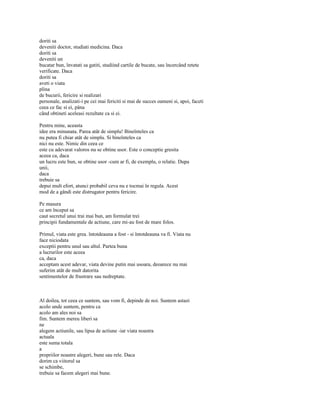 doriti sa
deveniti doctor, studiati medicina. Daca
doriti sa
deveniti un
bucatar bun, învatati sa gatiti, studiind cartile de bucate, sau încercând retete
verificate. Daca
doriti sa
aveti o viata
plina
de bucurii, fericire si realizari
personale, analizati-i pe cei mai fericiti si mai de succes oameni si, apoi, faceti
ceea ce fac si ei, pâna
când obtineti aceleasi rezultate ca si ei.

Pentru mine, aceasta
idee era minunata. Parea atât de simplu! Bineînteles ca
nu putea fi chiar atât de simplu. Si bineînteles ca
nici nu este. Nimic din ceea ce
este cu adevarat valoros nu se obtine usor. Este o conceptie gresita
aceea ca, daca
un lucru este bun, se obtine usor -cum ar fi, de exemplu, o relatie. Dupa
unii,
daca
trebuie sa
depui mult efort, atunci probabil ceva nu e tocmai în regula. Acest
mod de a gândi este distrugator pentru fericire.

Pe masura
ce am început sa
caut secretul unui trai mai bun, am formulat trei
principii fundamentale de actiune, care mi-au fost de mare folos.

Primul, viata este grea. întotdeauna a fost - si întotdeauna va fi. Viata nu
face niciodata
exceptii pentru unul sau altul. Partea buna
a lucrurilor este aceea
ca, daca
acceptam acest adevar, viata devine putin mai usoara, deoarece nu mai
suferim atât de mult datorita
sentimentelor de frustrare sau nedreptate.



Al doilea, tot ceea ce suntem, sau vom fi, depinde de noi. Suntem astazi
acolo unde suntem, pentru ca
acolo am ales noi sa
fim. Suntem mereu liberi sa
ne
alegem actiunile, sau lipsa de actiune -iar viata noastra
actuala
este suma totala
a
propriilor noastre alegeri, bune sau rele. Daca
dorim ca viitorul sa
se schimbe,
trebuie sa facem alegeri mai bune.
 