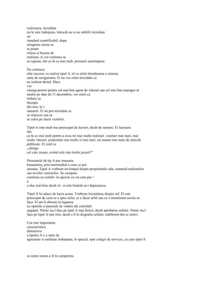 realizeaza, niciodata
nu le este îndeajuns, întrucât nu si-au stabilit niciodata
un
standard cuantificabil, dupa
atingerea caruia sa
se poata
relaxa si bucura de
realizari, ei vor continua sa
se supuna, din ce în ce mai mult, presiunii autoimpuse.

Nu conteaza
câte succese va realiza tipul A, el va simti întotdeauna o imensa
stare de nesiguranta. Ei nu vor simti niciodata ca
au realizat destul. Daca
vor
câstiga premii pentru cel mai bun agent de vânzari sau cel mai bun manager al
anului pe data de 31 decembrie, vor simti ca
trebuie sa
înceapa
din nou, la 1
ianuarie. Ei nu pot niciodata sa
se relaxeze sau sa
se culce pe laurii victoriei.

Tipul A este mult mai preocupat de lucruri, decât de oameni. Ei lucreaza
din
ce în ce mai mult pentru a avea tot mai multe realizari -venituri mai mari, mai
multe vânzari, proprietati mai multe si mai mari, un numar mai mare de articole
publicate. Ei cred ca
„câstiga
cel care moare, având cele mai multe jucarii!"

Persoanele de tip A pur masoara
bunastarea, prin intermediul a ceea ce pot
numara. Tipul A vorbeste tot timpul despre proprietatile sale, numarul realizarilor
sau nivelul veniturilor. Se compara
continuu cu ceilalti -în special cu cei care par <
a
o duc mai bine decât el - si este hotarât sa-i depaseasca.

Tipul A îsi aduce de lucru acasa. Vorbeste încontinuu despre sef. El este
preocupat de ceea ce a spus seful, ce a facut seful sau ce a intentionat acesta sa
faca. El are b obsesie în legatura
cu opiniile si punctele de vedere ale celorlalti
angajati. Nimic nu-l face pe tipul A mai fericit, decât aprobarea sefului. Nimic nu-l
face pe tipul A mai trist, decât a fi în dizgratia sefului, indiferent din ce motiv.

Cea mai importanta
caracteristica
distinctiva
a tipului A e o stare de
agresiune si ostilitate îndreptata, în special, spre colegii de serviciu, cu care tipul A



se simte mereu a fi în competitie.
 