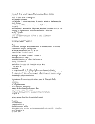 Persoanele de tip A sunt, în general, furioase, nerabdatoare si iritate,
lucreaza
din ce în ce mai mult, dar obtin putina
satisfactie din munca sau
realizarile lor. Ei au un acut sentiment de neputinta, simt ca nu pot face absolut
nimic. Simt ca
nu detin controlul. Ei spun, în mod constant: „Trebuie sa
fac cutare
sau cutare lucru!" Simt ca nu se mai pot opri pentru a se odihni sau relaxa, în cele
din urma, ei trimit urmatorul mesaj subconstientului: „Scapa-ma
de aici!" Si, nu la
mult timp dupa
aceea, apar primele semne ale unor boli de inima, sau alte tipuri
de maladii.

PRELUAREA CONTROLULUI

Daca
recunoasteti în voi tipul A de comportament, în special atitudinea de ostilitate
si sentimentul chinuitor si acut de lipsa
de timp, exista modalitati specifice pe care
le puteti adopta pentru a le depasi.

Primul pas este simplu. Acceptati! Acceptati ca
aveti o personalitate de tip A.
Multi oameni de tip A au retineri când e vorba sa
accepte ca munca lor îi
controleaza
în totalitate, în loc ca ei sa-si controleze munca. Daca
îi veti acuza ca
manifesta
un comportament de tip A, ei îsi vor îndrepta agresiunea si ostilitatea
spre voi si vor nega cu îndârjire. Vor deveni agresivi, atunci când sotiile sau sotii
lor vor încerca sa-i mai domoleasca. Devin defensivi si furiosi când li se atrage
atentia asupra comportamentului lor.

Pentru a scapa de comportamentul de tip A (care, de obicei, este fatal),
trebuie sa
întelegeti ca
nu veti gasi niciodata
pacea si fericirea în realizarile
voastre. Veti gasi pace doar în interior. Daca
tatal vostru nu v-a dat niciodata, în
mod neconditionat, aprobarea de care aveati nevoie, trebuie sa
acceptati ca
a
facut ce a putut el mai bine, în conditiile de atunci.

Nu exista
nici un motiv sa
doriti încontinuu sa
câstigati aprobarea sefului,
pentru a compensa iubirea si aprobarea pe care tatal vostru nu vi le-a putut oferi.
Acest lucru doar va
va scurta viata.
 