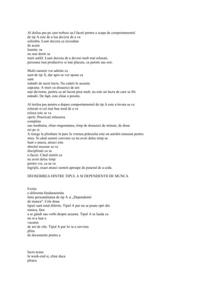 Al doilea pas pe care trebuie sa-l faceti pentru a scapa de comportamentul
de tip A este de a lua decizia de a va
schimba. Luati decizia ca niciodata
de acum
înainte, sa
nu mai doriti sa
traiti astfel. Luati decizia de a deveni mult mai relaxati,
persoane mai productive si mai placute, ca parinti sau soti.

Multi oameni vor admite ca
sunt de tip Â, dar apoi se vor spune ca
sunt
mândri de acest lucru. Nu cadeti în aceasta
capcana. A muri cu douazeci de ani
mai devreme, pentru ca ati lucrat prea mult, nu este un lucru de care sa fiti
mândri. De fapt, este chiar o prostie.

Al treilea pas pentru a depasi comportamentul de tip A este a învata sa va
relaxati si cel mai bun mod de a va
relaxa este sa va
opriti. Practicati relaxarea
completa
sau meditatia, chiar singuratatea, timp de douazeci de minute, de doua
ori pe zi.
A merge la plimbare în parc la vremea prânzului este un antidot minunat pentru
stres. Si când sunteti convinsi ca nu aveti deloc timp sa
luati o pauza, atunci este
absolut necesar sa va
disciplinati ca sa
o faceti. Când simtiti ca
nu aveti deloc timp
pentru voi, ca sa va
îngrijiti, exact atunci sunteti aproape de punctul de a ceda.

DEOSEBIREA DINTRE TIPUL A SI DEPENDENTII DE MUNCA


Exista
o diferenta fundamentala
între personalitatea de tip A si „Dependentii
de munca". Cele doua
tipuri sunt total diferite. Tipul A pur nu se poate opri din
munca, fara
a se gândi sau vorbi despre aceasta. Tipul A se lauda ca
nu si-a luat o
vacanta
de ani de zile. Tipul A pur îsi ia o servieta
plina
de documente pentru a



lucra acasa
în week-end si, chiar daca
pleaca
 