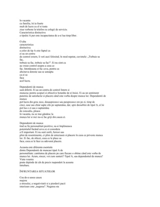 în vacanta
cu familia, îsi ia foarte
mult de lucru cu el si toata
ziua vorbeste la telefon cu colegii de serviciu.
Caracteristica distinctiva
a tipului A pur este incapacitatea de a-si lua timp liber.

O alta
caracteristica
distinctiva
a celor de tip A este faptul ca
ei au un centru
de control extern, îi veti auzi folosind, în mod repetat, cuvintele: „Trebuie sa
fac,
trebuie sa fac, trebuie sa fac!". Ei nu simt ca
au vreun control asupra a ceea ce
fac. întotdeauna ei fac ceva, pentru ca
altcineva doreste sau se asteapta
ca ei sa
faca
acel lucru.

Dependentii de munca
sunt diferiti. Ei au un centru de control Intern si
muncesc pentru scopuri si obiective hotarâte de ei însisi. Ei au un sentiment
puternic de satisfactie si placere când este vorba despre munca lor. Dependentii de
munca
pot lucra din greu zece, douasprezece sau paisprezece ore pe zi, timp de
cinci, sase sau chiar sapte zile pe saptamâna, dar, spre deosebire de tipul A, ei îsi
pot lua o zi sau o saptamâna
de concediu, pleaca
în vacanta, nu se mai gândesc la
munca lor si nici nu-si fac griji din cauza ei.

Dependentii de munca
tind sa fie personalitati pozitive, sa-si împlineasca
potentialul facând ceva ce ei considera
a fi important. Ei nu sunt ostili, furiosi sau
plini de resentimente, ci plini de entuziasm si placere în ceea ce priveste munca
lor. Ei fac, de obicei, ceea ce le place sa
faca, ceea ce le face cu adevarat placere.

Aceasta este diferenta esentiala
dintre Dependentii de muncasi tipul A de
personalitate: cantitatea de placere pe care fiecare o obtine când este vorba de
munca lui. Acum, sincer, voi cum sunteti? Tipul A, sau dependentul de munca?
Viata voastra
poate depinde de cât de precis raspundeti la aceasta
întrebare.

ÎNFRUNTAREA SITUATIILOR

Cea de-a sasea cauza
majora
a stresului, a negativitatii si a pierderii pacii
interioare este „negarea". Negarea sta
 