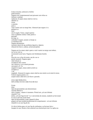 la baza stresului, nefericirii si bolilor
psihosomatice.
Negarea este comportamentul unei persoane care refuza sa
înfrunte o realitate
neplacuta. Ea apare atunci când nu vreti sa
admiteti ca
exista
o anumita
parte a
vietii voastre care nu merge bine. Alunecati spre negare si va
prefaceti ca
totul
este în regula. Totusi, corpul exprima
ceea ce gândeste mintea. Când, pentru o
perioada
de timp, va
cufundati în negare, aceasta va începe sa
se manifeste fizic.
Negarea declanseaza
insomnii, dureri de cap, probleme digestive, depresii,
izbucniri de furie si, adesea, actiuni precipitate.

Negarea are loc atunci când o parte a vietii voastre nu merge cum trebuie,
iar voi nu vreti sa
recunoasteti acest lucru. Negarea este întotdeauna însotita
de
frica de a nu va face de rusine, sau de a nu va
pierde renumele. Negarea apare
când refuzati sa
acceptati,în fata voastra
sau a altcuiva, ca nu sunteti persoana
care pareti a fi. Va
angajati în negare, atunci când nu doriti sa
acceptati ca
v-ati
razgândit. Alunecati în negare, atunci când nu mai simtiti ce ati simtit în trecut.
Folositi negarea pentru a va
acoperi atunci când stiti ca ati facut o greseala.

CEI CARE ÎNFRUNTA
SITUATIILE SI CEI CARE FUG DE ELE

Exista
doua
tipuri de personalitate care demonstreaza
reactiile diferite la
stres si negare - sanatos si nesanatos. Primul este „cel care înfrunta
situatiile" si al
doilea „cel care fuge de ele". La o universitate de renume, studentii au fost testati
în ceea ce priveste aceste doua
tipuri de personalitati si apoi separati în doua
grupuri, pe baza modului predominant de comportament - cei care înfrunta
situatiile si cei care fug de ele.

Cei din al doilea grup, cei care fug de confruntare, au fost pusi într-o
încapere în care, fiecare a fost conectat la un electrod prin care li se aplica un
 