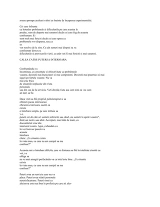 aveau aproape aceleasi valori ca înainte de începerea experimentului.

Cei care înfrunta
cu hotarâre problemele si dificultatile pe care acestea le
produc, sunt de departe mai sanatosi decât cei care fug de aceasta
confruntare. Ei
sunt mult mai fericiti decât cei care spera ca
problemele vor disparea, sau ca
se
vor rezolva de la sine. Cu cât sunteti mai dispusi sa va
confruntati direct cu
dificultatile si provocarile vietii, cu atât veti fi mai fericiti si mai sanatosi.

CALEA CATRE PUTEREA INTERIOARA


Confruntându-va
încontinuu, cu onestitate si obiectivitate cu problemele
voastre, deveniti mai încrezatori si mai competenti. Deveniti mai puternici si mai
siguri pe fortele voastre. Nu va
mai este frica
de situatiile neplacute din viata
personala
sau din cea de la serviciu. Veti aborda viata asa cum este ea -nu cum
ati dori sa fie.

Daca vreti sa fiti propriul psihoterapeut si sa
obtineti pacea interioarasi
eficienta exterioara, sastiti ca
exista
o întrebare simpla, pe care trebuie sa
v-o
puneti ori de câte ori sunteti nefericiti sau când „nu sunteti în apele voastre",
dintr-un motiv sau altul. Acceptati, mai întâi de toate, ca
disconfortul vine din
interiorul vostru. Apoi, cufundati-va
în voi însivasi puneti-va
aceasta
întrebare
cheie: „Ce situatie exista
în viata mea, cu care nu am curajul sa ma
confrunt?"

Aceasta este o întrebare dificila, care va forteaza sa fiti în totalitate cinstiti cu
voi, va
obliga sa
nu va mai amagiti prefacându-va ca totul este bine. „Ce situatie
exista
în viata mea, cu care nu am curajul sa ma
confrunt?"

Puteti avea un serviciu care nu va
place. Puteti avea relatii personale
nesatisfacatoare. Puteti simti ca
altcineva este mai bun în profesia pe care ati ales-
 