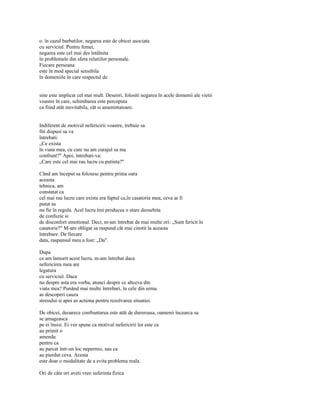 o. în cazul barbatilor, negarea este de obicei asociata
cu serviciul. Pentru femei,
negarea este cel mai des întâlnita
în problemele din sfera relatiilor personale.
Fiecare persoana
este în mod special sensibila
în domeniile în care respectul de


sine este implicat cel mai mult. Deseori, folositi negarea în acele domenii ale vietii
voastre în care, schimbarea este perceputa
ca fiind atât inevitabila, cât si amenintatoare.


Indiferent de motivul nefericirii voastre, trebuie sa
fiti dispusi sa va
întrebati:
„Ce exista
în viata mea, cu care nu am curajul sa ma
confrunt?" Apoi, întrebati-va:
„Care este cel mai rau lucru cu putinta?"

Când am început sa folosesc pentru prima oara
aceasta
tehnica, am
constatat ca
cel mai rau lucru care exista era faptul ca,în casatoria mea, ceva ar fi
putut sa
nu fie în regula. Acel lucru îmi producea o stare deosebita
de confuzie si
de disconfort emotional. Deci, m-am întrebat de mai multe ori: „Sunt fericit în
casatorie?" M-am obligat sa raspund cât mai cinstit la aceasta
întrebare. De fiecare
data, raspunsul meu a fost: „Da".

Dupa
ce am lamurit acest lucru, m-am întrebat daca
nefericirea mea are
legatura
cu serviciul. Daca
nu despre asta era vorba, atunci despre ce altceva din
viata mea? Punând mai multe întrebari, în cele din urma
as descoperi cauza
stresului si apoi as actiona pentru rezolvarea situatiei.

De obicei, deoarece confruntarea este atât de dureroasa, oamenii încearca sa
se amageasca
pe ei însisi. Ei vor spune ca motivul nefericirii lor este ca
au primit o
amenda
pentru ca
au parcat într-un loc nepermis, sau ca
au pierdut ceva. Acesta
este doar o modalitate de a evita problema reala.

Ori de câte ori aveti vreo suferinta fizica
 