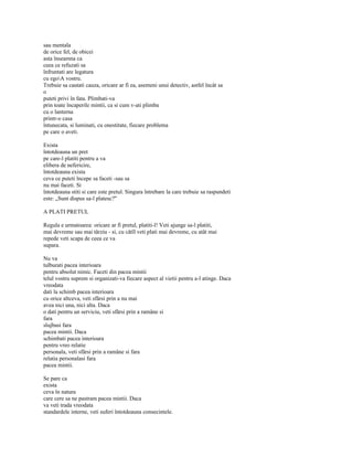 sau mentala
de orice fel, de obicei
asta înseamna ca
ceea ce refuzati sa
înfruntati are legatura
cu egoA vostru.
Trebuie sa cautati cauza, oricare ar fi ea, asemeni unui detectiv, astfel încât sa
o
puteti privi în fata. Plimbati-va
prin toate încaperile mintii, ca si cum v-ati plimba
cu o lanterna
printr-o casa
întunecata, si luminati, cu onestitate, fiecare problema
pe care o aveti.

Exista
întotdeauna un pret
pe care-l platiti pentru a va
elibera de nefericire,
întotdeauna exista
ceva ce puteti începe sa faceti -sau sa
nu mai faceti. Si
întotdeauna stiti si care este pretul. Singura întrebare la care trebuie sa raspundeti
este: „Sunt dispus sa-l platesc?"

A PLATI PRETUL

Regula e urmatoarea: oricare ar fi pretul, platiti-l! Veti ajunge sa-l platiti,
mai devreme sau mai târziu - si, cu câtîl veti plati mai devreme, cu atât mai
repede veti scapa de ceea ce va
supara.

Nu va
tulburati pacea interioara
pentru absolut nimic. Faceti din pacea mintii
telul vostru suprem si organizati-va fiecare aspect al vietii pentru a-l atinge. Daca
vreodata
dati la schimb pacea interioara
cu orice altceva, veti sfârsi prin a nu mai
avea nici una, nici alta. Daca
o dati pentru un serviciu, veti sfârsi prin a ramâne si
fara
slujbasi fara
pacea mintii. Daca
schimbati pacea interioara
pentru vreo relatie
personala, veti sfârsi prin a ramâne si fara
relatia personalasi fara
pacea mintii.

Se pare ca
exista
ceva în natura
care cere sa ne pastram pacea mintii. Daca
va veti trada vreodata
standardele interne, veti suferi întotdeauna consecintele.
 