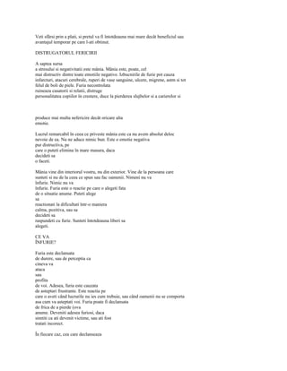 Veti sfârsi prin a plati, si pretul va fi întotdeauna mai mare decât beneficiul sau
avantajul temporar pe care l-ati obtinut.

DISTRUGATORUL FERICIRII

A saptea sursa
a stresului si negativitatii este mânia. Mânia este, poate, cel
mai distructiv dintre toate emotiile negative. Izbucnirile de furie pot cauza
infarcturi, atacuri cerebrale, ruperi de vase sanguine, ulcere, migrene, astm si tot
felul de boli de piele. Furia necontrolata
ruineaza casatorii si relatii, distruge
personalitatea copiilor în crestere, duce la pierderea slujbelor si a carierelor si



produce mai multa nefericire decât oricare alta
emotie.

Lucrul remarcabil în ceea ce priveste mânia este ca nu avem absolut deloc
nevoie de ea. Nu ne aduce nimic bun. Este o emotie negativa
pur distructiva, pe
care o puteti elimina în mare masura, daca
decideti sa
o faceti.

Mânia vine din interiorul vostru, nu din exterior. Vine de la persoana care
sunteti si nu de la ceea ce spun sau fac oamenii. Nimeni nu va
înfurie. Nimic nu va
înfurie. Furia este o reactie pe care o alegeti fata
de o situatie anume. Puteti alege
sa
reactionati la dificultati într-o maniera
calma, pozitiva, sau sa
decideti sa
raspundeti cu furie. Sunteti întotdeauna liberi sa
alegeti.

CE VA
ÎNFURIE?

Furia este declansata
de durere, sau de perceptia ca
cineva va
ataca
sau
profita
de voi. Adesea, furia este cauzata
de asteptari frustrante. Este reactia pe
care o aveti când lucrurile nu ies cum trebuie, sau când oamenii nu se comporta
asa cum va asteptati voi. Furia poate fi declansata
de frica de a pierde (ova
anume. Deveniti adesea furiosi, daca
simtiti ca ati devenit victime, sau ati fost
tratati incorect.

În fiecare caz, cea care declanseaza
 