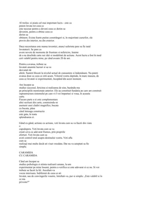 Al treilea -si poate cel mai important lucru - este ca
putem învata tot ceea ce
este necesar pentru a deveni ceea ce dorim sa
devenim, pentru a obtine ceea ce
dorim sa
obtinem. Exista foarte putine constrângeri si, în majoritate cazurilor, ele
provin din interior, nu din exterior.

Daca necesitatea este mama inventiei, atunci suferinta pare sa fie tatal
învataturii. Se pare ca
avem nevoie de momente de frustrare si nefericire, înainte
de a ne deschide catre noi idei si modalitati de actiune. Acest lucru a fost în mod
cert valabil pentru mine, pe când aveam 20 de ani.

Pentru a avansa, trebuie sa
învatati anumite lucruri si sa va
dezvatati de
altele. Sunteti blocati la nivelul actual de cunoastere si îndemânare. Nu puteti
avansa doar cu ceea ce stiti acum. Viitorul vostru depinde, în mare masura, de
ceea ce învatati si experimentati, începând din acest moment.

Am început sa
studiez succesul, fericirea si realizarea de sine, bazându-ma
pe principiile mentionate anterior. Ele au constituit fundatia pe care am construit
suprastructura sistemului pe care vi-l voi împartasi si voua, în aceasta
carte.
Fiecare parte a ei este complementara
altei sectiuni din carte, construindu-se
asemeni unei cladiri magnifice, bucata
cu bucata, pâna
când întreaga constructie
este gata, în toata
splendoarea ei.

Gând cu gând, actiune cu actiune, veti învata cum sa va faceti din viata
o
capodopera. Veti învata cum sa va
creati ceva cu adevarat frumos, prin propriile
eforturi. Veti învata cum sa
aveti control total asupra destinului vostru. Veti afla
cum sa
realizaji mai multe decât ati visat vreodata. Dar nu va asteptati sa fie
simplu.

CARAMIDA
CU CARAMIDA

Când am început sa
studiez psihologia si stiinta realizarii umane, le-am
experimentat pe mine însumi, pentru a verifica ce este adevarat si ce nu. Si voi
trebuie sa faceti la fel. Ascultati-va
vocea interioara. Indiferent de ceea ce ati
învatat, sau de convingerile voastre, întrebati-va, pur si simplu: „Este valabil si în
ce ma
priveste?"
 