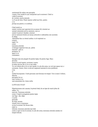 sentimentul de mânie este perceptia
voastra. Este modul în care interpretati acel eveniment. Când va
vedeti în postura
de victima, reactia naturala
va fi cea de furie. Puteti riposta verbal sau fizic, pentru
a va
proteja sau pentru a va razbuna.

Când simtiti ca
sunteti victima unei agresiuni de un anume fel, trimiteti un
semnal sistemului nervos autonom, cum ca
sunteti în pericol. Imediat, sistemul
nervos autonom trimite un mesaj cortexului si adrenalina este secretata
în sânge.
Adrenalina face ca ritmul cardiac si cel respirator sa
creasca
rapid. Va
creste
tensiunea arteriala
si întregul organism trece pe „alerta
maxima", gata sa
protejeze, sa
apere si sa
contraatace.

Întregul corp este pregatit fie pentru lupta, fie pentru fuga. Daca
deveniti
furiosi în mod repetat, rezistenta voastra
la mânie devine din ce în ce mai slaba.
Va veti înfuria din ce în ce mai repede, în cele din urma, nu veti mai opune nici o
rezistenta. Atunci, furia va deveni raspunsul automat la orice problema
ivita
în
mediul înconjurator. Unele persoane sunt furioase tot timpul. Toti si toate îi înfurie,
datorita
perceptiei lor ca
sunt victime si ca
sunt amenintate de o lume ostila.

LUPTI SAU FUGI?

Hipertensiunea este cauzata, în primul rând, de un tipar de reactii pline de
mânie. Va
enervati. Tensiunea arteriala
creste. Corpul se pregateste pentru lupta
sau fuga - dar, dupa
o scurta
perioada
de timp, aceasta
situatie trece si tensiunea
revine la normal. De fiecare data
când va
înfuriati, tensiunea arteriala mai întâi
creste si apoi revine la normal, în cele din urma, tensiunea arteriala ramâne toi
timpul ridicata.
 