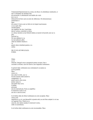Tratamentul hipertensiunii nu consta, de obicei, în schimbarea medicatiei, ci
într-o schimbare de atitudine fata
de urcusurile si coborâsurile inevitabile ale vietii
de zi cu zi.
Izbucnirile de furie sunt un semn de slabiciune. Ele demonstreaza
imaturitate si
lipsa
de control. Cineva care se înfu-rie tot timpul reactioneaza
ca un copil, fara
autodisciplina
sau stapânire de sine. Luati doua
decizii: prima, controlati-va furia,
si a doua, încetati sa mai folositi mânia ca reactie la lucrurile care nu va
plac.
încercati sa
fiti mai rabdatori si sa
nu mai judecati, pâna
când nu studiati situatia si
va
puneti câteva întrebari pentru a va
calma.

DE CE SE ACUMULEAZA
FURIA



Odata
ce va
înfuriati, întregul corp se pregateste pentru revansa, într-o
societate civilizata, sunt trei motive care împiedica razbunarea.

în primul rând, razbunarea sau contraatacul s-ar putea sa
nu fie posibile.
Daca
cineva va
taie calea în trafic, sau va
loveste masina când sunteti la
cumparaturi, va
puteti enerva, dar exista
putine sanse sa
mai puteti face ceva.
Cealalta
persoana
este de mult plecata. Furia se amplifica
în interiorul vostru si nu
are nici o cale de iesire.

în al doilea rând, de obicei razbunarea nu este acceptata. Daca
cineva este
nepoliticos cu voi, sau dacaseful se poarta urât, nu este bine satipati si voi sau
sa-l agresati fizic. Puteti sa va
enervati, dar mânia ramâne în interiorul vostru,
unde se acumuleaza.

în al treilea rând, razbunarea nu este recomandata. Daca
 