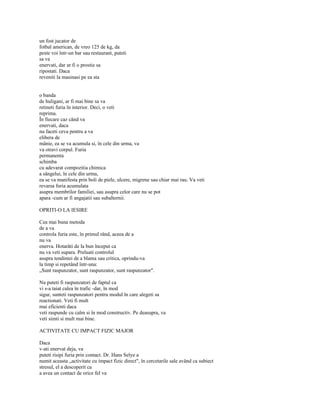 un fost jucator de
fotbal american, de vreo 125 de kg, da
peste voi într-un bar sau restaurant, puteti
sa va
enervati, dar ar fi o prostie sa
ripostati. Daca
reveniti la masinasi pe ea sta


o banda
de huligani, ar fi mai bine sa va
retineti furia în interior. Deci, o veti
reprima.
În fiecare caz când va
enervati, daca
nu faceti ceva pentru a va
elibera de
mânie, ea se va acumula si, în cele din urma, va
va otravi corpul. Furia
permanenta
schimba
cu adevarat compozitia chimica
a sângelui, în cele din urma,
ea se va manifesta prin boli de piele, ulcere, migrene sau chiar mai rau. Va veti
revarsa furia acumulata
asupra membrilor familiei, sau asupra celor care nu se pot
apara -cum ar fi angajatii sau subalternii.

OPRITI-O LA IESIRE

Cea mai buna metoda
de a va
controla furia este, în primul rând, aceea de a
nu va
enerva. Hotarâti de la bun început ca
nu va veti supara. Preluati controlul
asupra tendintei de a blama sau critica, oprindu-va
la timp si repetând într-una:
„Sunt raspunzator, sunt raspunzator, sunt raspunzator".

Nu puteti fi raspunzatori de faptul ca
vi s-a taiat calea în trafic -dar, în mod
sigur, sunteti raspunzatori pentru modul în care alegeti sa
reactionati. Veti fi mult
mai eficienti daca
veti raspunde cu calm si în mod constructiv. Pe deasupra, va
veti simti si mult mai bine.

ACTIVITATE CU IMPACT FIZIC MAJOR

Daca
v-ati enervat deja, va
puteti risipi furia prin contact. Dr. Hans Selye a
numit aceasta „activitate cu impact fizic direct", în cercetarile sale având ca subiect
stresul, el a descoperit ca
a avea un contact de orice fel va
 