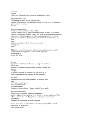 elibereaza
de stres.
Mânia trece din corpul vostru, în obiectul cu care ati luat contact.

Selye a descoperit ca va
puteti revarsa furia prin una din cele patru iesiri:
mâinile, picioarele, dintii si vocea. Puteti scapa de furie prin lovire cu mâinile sau
picioarele, prin muscatura
sau tipat.

Orice sport care necesita
lovirea unui lucru cu mâinile va dispersa furia.
Tenisul, handbalul, voleiul si baschetul sunt modalitati excelente de a transfera
furia din corpul vostru, în minge. Lovirea unor mingi de golf de-a lungul unei piste,
reprezinta un real calmant pentru nervi. Persoanele care au servicii cu un înalt
grad de stres sunt adesea atrasi de aceste sporturi, întrucât se simt mult mai bine
dupa
o ora
de lovire a unor lucruri. Toata furia lor este revarsata
în minge sau
obiect.

Majoritatea acneelor la adolescenti si majoritatea eruptiilor cutanate la adulti
sunt cauzate de furia reprimata. Aceasta poate fi dispersata
prin activitati cu
impact fizic direct.



Un tata
îngrijorat al carui fiu suferea de acnee, i-a cumpa- rât acestuia o
bucata uriasa
de lemn si o cutie cu cuie. I-a mai dat si un ciocan si I-a pus sa-si
petreaca
zece pâna
la douazeci de minute pe zi, batând cuie mari în bucata de
lemn. Acneea a disparut în mai putin de doua saptamâni.

Un alt tata
i-a adus fiului un car de lemne si un topor si, în fiecare seara
dupa
orele de la scoala, I-a pus sa
taie lemne. Prin aceasta
activitate cu impact
fizic direct, acneea baiatului a disparut complet, în câteva zile.

Orice sport care implica
lovituri cu piciorul, cum ar fi fotbalul, este excelent
pentru a dispersa furia, însusi actul lovirii serveste ca un mod de eliberare. Vedeti
adesea oameni furiosi batând din picioare cu exasperare, ca o încercare
inconstienta
de a scapa de sentimentele de mânie acumulata.

Totusi, multe forme de exercitiu fizic, cum ar fi alergatul, înotul sau mersul
cu bicicleta, nu disperseaza
furia, întrucât implica
 