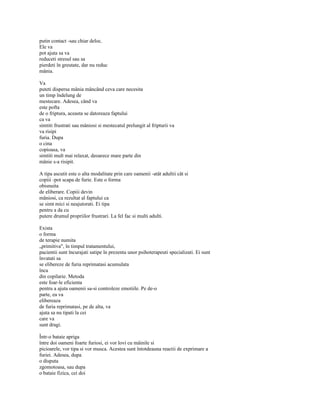 putin contact -sau chiar deloc.
Ele va
pot ajuta sa va
reduceti stresul sau sa
pierdeti în greutate, dar nu reduc
mânia.

Va
puteti dispersa mânia mâncând ceva care necesita
un timp îndelung de
mestecare. Adesea, când va
este pofta
de o friptura, aceasta se datoreaza faptului
ca va
simtiti frustrati sau mâniosi si mestecatul prelungit al fripturii va
va risipi
furia. Dupa
o cina
copioasa, va
simtiti mult mai relaxat, deoarece mare parte din
mânie s-a risipit.

A tipa ascutit este o alta modalitate prin care oamenii -atât adultii cât si
copiii -pot scapa de furie. Este o forma
obisnuita
de eliberare. Copiii devin
mâniosi, ca rezultat al faptului ca
se simt mici si neajutorati. Ei tipa
pentru a da cu
putere drumul propriilor frustrari. La fel fac si multi adulti.

Exista
o forma
de terapie numita
„primitiva", în timpul tratamentului,
pacientii sunt încurajati satipe în prezenta unor psihoterapeuti specializati. Ei sunt
învatati sa
se elibereze de furia reprimatasi acumulata
înca
din copilarie. Metoda
este foar-le eficienta
pentru a ajuta oamenii sa-si controleze emotiile. Pe de-o
parte, ea va
elibereaza
de furia reprimatasi, pe de alta, va
ajuta sa nu tipati la cei
care va
sunt dragi.

Într-o bataie apriga
între doi oameni foarte furiosi, ei vor lovi cu mâinile si
picioarele, vor tipa si vor musca. Acestea sunt întotdeauna reactii de exprimare a
furiei. Adesea, dupa
o disputa
zgomotoasa, sau dupa
o bataie fizica, cei doi
 