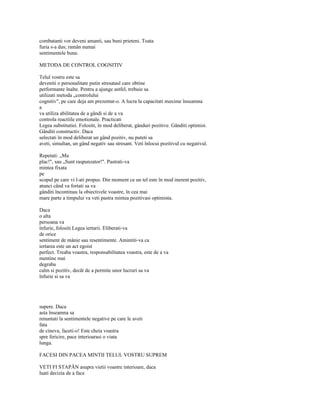 combatanti vor deveni amanti, sau buni prieteni. Toata
furia s-a dus; ramân numai
sentimentele bune.

METODA DE CONTROL COGNITIV

Telul vostru este sa
deveniti o personalitate putin stresatasl care obtine
performante înalte. Pentru a ajunge astfel, trebuie sa
utilizati metoda „controlului
cognitiv", pe care deja am prezentat-o. A lucra la capacitati maxime înseamna
a
va utiliza abilitatea de a gândi si de a va
controla reactiile emotionale. Practicati
Legea substitutiei. Folositi, în mod deliberat, gânduri pozitive. Gânditi optimist.
Gânditi constructiv. Daca
selectati în mod deliberat un gând pozitiv, nu puteti sa
aveti, simultan, un gând negativ sau stresant. Veti înlocui pozitivul cu negativul.

Repetati: „Ma
plac!", sau „Sunt raspunzator!". Pastrati-va
mintea fixata
pe
scopul pe care vi l-ati propus. Din moment ce un tel este în mod inerent pozitiv,
atunci când va fortati sa va
gânditi încontinuu la obiectivele voastre, în cea mai
mare parte a timpului va veti pastra mintea pozitivasi optimista.

Daca
o alta
persoana va
înfurie, folositi Legea iertarii. Eliberati-va
de orice
sentiment de mânie sau resentimente. Amintiti-va ca
iertarea este un act egoist
perfect. Treaba voastra, responsabilitatea voastra, este de a va
mentine mai
degraba
calm si pozitiv, decât de a permite unor lucruri sa va
înfurie si sa va




supere. Daca
asta înseamna sa
renuntati la sentimentele negative pe care le aveti
fata
de cineva, faceti-o! Este cheia voastra
spre fericire, pace interioarasi o viata
lunga.

FACESI DIN PACEA MINTII TELUL VOSTRU SUPREM

VETI FI STAPÂN asupra vietii voastre interioare, daca
luati decizia de a face
 