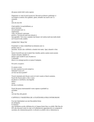 din pacea mintii telul vostru suprem.

Organizati-va viata în jurul acestui tel. Deveniti un detectiv psihologic si
investigati cu atentie orice gânduri, opinii, atitudini sau reactii care va
cauzeaza
un
stres de orice fel.

Când stabiliti, în mod deliberat, ca
pacea interioara
este principiul care va
organizeaza
viata, veti deveni o persoana
pozitiva. Veti deveni mult mai relaxati si
mai agreabili. Veti avea o sanatate mai bunasi veti realiza mult mai multe decât
ati fi reusit în alte conditii.

EXERCITIU" PRACTIC

Examinati-va viata si identificati un domeniu care va
produce stres si
anxietate. Scrieti clar o definitie a situatiei stre-sante. Apoi, alcatuiti o lista
a
tuturor lucrurilor pe care ie puteti face imediat, pentru a putea usura aceasta
situatie stresanta. Gânditi-va
pentru a gasi modul în care ati putea sa
o înfruntati
direct si ce strategii pozitive ar putea fi adoptate.

Fiti activi, nu pasivi.

Ce anume exista
în viata voastrasi nu aveti curajul sa
înfruntati? Care ar fi
cel mai rau lucru posibil?

Treceti sistematic prin fiecare sector al vietii voastre si faceti curatenie.
Faceti din fiecare parte a zilei o sursa
de placere si satisfactie, mai degraba
decât o
cauza
de stres si neliniste.

Faceti din pacea interioaratelul vostru suprem si probabil ca
niciodata
nu
veti mai face alte greseli.

CAPITOLUL 9 MAIESTRIA DE A STAPÂNI RELATIILE INTERUMANE

Cea mai importantasi cea mai bine platita forma
de inteligenta
în America
este inteligenta sociala, abilitatea de a te împaca foarte bine cu ceilalti. Mai bine de
85% din succesul vostru în viata va fi influentat de capacitatea de a te comporta în
societate, de a interactiona pozitiv si eficient cu ceilalti si de a-i determina sa
 