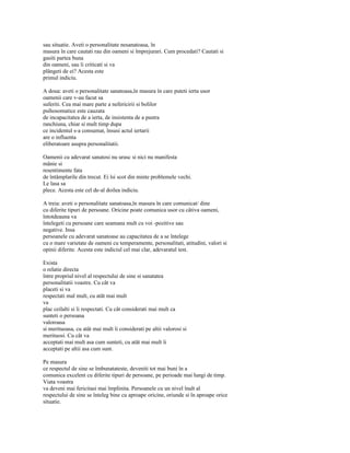 sau situatie. Aveti o personalitate nesanatoasa, în
masura în care cautati rau din oameni si împrejurari. Cum procedati? Cautati si
gasiti partea buna
din oameni, sau îi criticati si va
plângeti de ei? Acesta este
primul indiciu.

A doua: aveti o personalitate sanatoasa,în masura în care puteti ierta usor
oamenii care v-au facut sa
suferiti. Cea mai mare parte a nefericirii si bolilor
psihosomatice este cauzata
de incapacitatea de a ierta, de insistenta de a pastra
ranchiuna, chiar si mult timp dupa
ce incidentul s-a consumat, însusi actul iertarii
are o influenta
eliberatoare asupra personalitatii.

Oamenii cu adevarat sanatosi nu urasc si nici nu manifesta
mânie si
resentimente fata
de întâmplarile din trecut. Ei îsi scot din minte problemele vechi.
Le lasa sa
plece. Acesta este cel de-al doilea indiciu.

A treia: aveti o personalitate sanatoasa,în masura în care comunicat/ dine
cu diferite tipuri de persoane. Oricine poate comunica usor cu câtiva oameni,
întotdeauna va
întelegeti cu persoane care seamana mult cu voi -pozitive sau
negative. Insa
persoanele cu adevarat sanatoase au capacitatea de a se întelege
cu o mare varietate de oameni cu temperamente, personalitati, atitudini, valori si
opinii diferite. Acesta este indiciul cel mai clar, adevaratul test.

Exista
o relatie directa
între propriul nivel al respectului de sine si sanatatea
personalitatii voastre. Cu cât va
placeti si va
respectati mal mult, cu atât mai mult
va
plac ceilalti si îi respectati. Cu cât considerati mai mult ca
sunteti o persoana
valoroasa
si merituoasa, cu atât mai mult îi considerati pe altii valorosi si
merituosi. Cu cât va
acceptati mai mult asa cum sunteti, cu atât mai mult îi
acceptati pe altii asa cum sunt.

Pe masura
ce respectul de sine se îmbunatateste, deveniti tot mai buni în a
comunica excelent cu diferite tipuri de persoane, pe perioade mai lungi de timp.
Viata voastra
va deveni mai fericitasi mai împlinita. Persoanele cu un nivel înalt al
respectului de sine se înteleg bine cu aproape oricine, oriunde si în aproape orice
situatie.
 