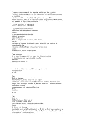 Persoanele cu un respect de sine scazut se pot întelege doar cu putine
persoane - si aceasta nu pentru un timp îndelungat. Respectul lor de sine scazut
se manifesta
prin furie, nerabdare, critica, bârfasi dispute cu cei din jur. Ei nu se
plac pe ei însisi si, astfel, ei nu îi plac cu adevarat nici pe ceilalti. Drept rezultat,
nici celorlalti nu le place foarte mult de ei.

LEGEA EFORTULUI INDIRECT

Legea efortului Indirect afirma ca
obtineti mai usor aproape totul din relatia
voastra
cu altii, abordându-i mai degraba
indirect, decât direct.
De exemplu, daca
doriti sa-i impresionati pe oameni, calea directa
este sa-i
convingeti de calitatile si realizarile voastre deosebite. Dar, a încerca sa
impresionati o alta
persoana vorbindu-i despre voi, de obicei va face sa va
simtiti
usor ridicoli si, uneori, chiar stânjeniti.

Calea indirecta
de a-i impresiona pe ceilalti este aceea de a fi impresionati de
ei. Cu cât sunteti mai impresionati de cealalta
persoana
-prin ceea ce este sau ce



a realizat -cu atât este mai probabil ca acea persoana sa
fie impresionata
de voi.

Daca
doriti ca cineva sa
fie interesata voi, modul direct este de a-i spune
totul despre voi. însa modul indirect functioneaza mai bine. El consta, pur si
simplu, din a deveni voi interesati de persoana respectiva. Cu cât deveniti mai
interesati de cealalta
persoana, cu atât este mai probabil ca ea sa
devina
interesata
de voi.

Daca
doriti sa
fiti fericiti, modul direct este sa
faceti tot ceea ce credeti ca va
aduce fericirea. Totusi, cea mai placutasi durabila
forma
de fericire este obtinuta
atunci când faceti feri-efortului indirect, ori de câte ori faceti sau spuneti ceva ce
face pe altcineva fericit, sunteti si voi fericiti. Veti avea o stare de spirit mai buna
si vi seva mari si respectul de sine.
 