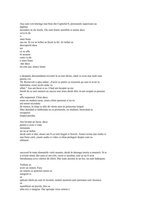 Asa cum veti întelege mai bine din Capitolul 6, persoanele superioare au
deplina
încredere în ele însele. Ele sunt foarte sensibile si atente daca
ceva le da
o
stare buna
sau nu. Si voi ar trebui sa faceti la fel. Ar trebui sa
descoperiti daca
tot
ce se afla
în aceasta
carte va da
o stare buna
-dar daca
nu este asa, atunci lasati


o deoparte deocamdatasi reveniti la ea mai târziu, când va avea mai mult sens
pentru voi.
Th. Roosevelt a spus odata: „Faceti ce puteti cu resursele pe care le aveti la
îndemâna, exact acolo unde va
aflati." Asa am facut si eu. Când am început sa ma
întreb de ce unii oameni au succes mai mare decât altii, m-am ocupat cu pasiune
sa
aflu raspunsul. Chiar daca
eram un student sarac, eram cititor pasionat si nu m-
am temut niciodata
de munca, în timp ce altii de vârsta mea îsi petreceau timpul
liber dansând si întâlnindu-se cu prietenele, eu studiam, încercând sa
recuperez
timpul pierdut.

Am învatat un lucru: daca
pentru a avea o viata
minunata
nu ne-ar trebui
decât carti si idei, atunci am fi cu totii bogati si fericiti. Astazi exista mai multe si
mai bune carti, casete audio si video si chiar prelegeri despre cum sa
obtinem



succesul în toate domeniile vietii noastre, decât în întreaga istorie a omenirii. Si n-
a existat nimic din ceea ce am citit, vazut si ascultat, care sa nu fi avut
întotdeauna ceva valoros de oferit. Dar toate acestea la un Ioc, nu sunt îndeajuns.

Trebuie sa
aveti un sistem. Fara
un sistem cu ajutorul caruia sa
integrati si
sa
aplicati ideile pe care le învatati, sunteti asemeni unei persoane care încearca
sa
asambleze un puzzle, fara sa
aiba nici o imagine. Dar aproape orice sistem e
 