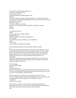 Cum puteti sa-i determinati pe ceilalti sa va
respecte* Cel mai bun mod este
de a-i respecta. Când va
exprimati respectul sau admiratia pentru o alta
persoana,
ea simte, la rândul sau, respect si admiratie pentru voi. în relatiile interurnane,
acest fapt este denumit Principiul Reciprocitatii. Ori de câte ori faceti ceva frumos
pentru altcineva, cealalta
persoana va dori sa
se revanseze, facând ceva frumos
pentru voi. Cele mai multe relatii sentimentale si prietenii se bazeaza
pe acest
principiu.

Cum faceti pe cineva sa
creada
în voi, urmând Legea efortului indirecfi
Raspunsul este sa
credeti în celalalt. Ori de câte ori demonstrati ca
aveti încredere
într-o persoana, aceasta, la rândul ei, va avea tendinta sa
creada
în voi. Primiti
ceea ce daruiti. Ce trimiteti, primiti înapoi.

Cele mai importante aplicatii ale Legii efortului indirect se refera
la
dezvoltarea unei personalitati sanatoase. Suntem structurati astfel încât tot ceea
ce facem altei persoane are un efect reciproc asupra noastra. Tot ceea ce facem
pentru a dezvolta respectul de sine al altei persoane, ne ajuta sa ne dezvoltam
propriul respect de sine -în acelasi timp si în aceeasi masura. Din moment ce
respectul de sine este marca unei personalitati sanatoase, puteti sa va
îmbunatatiti
cu adevarat sanatatea propriei personalitati, profitând de orice ocazie pentru a
îmbunatati sanatatea personalitatii celorlalti. Ceea ce semanati în vietile altora,
culegeti în propriile voastre vieti.

Fiecare persoana
pe care o întâlniti poarta
o povara
grea. Acest lucru este
adevarat mai ales în ceea ce priveste respectul de sine si încrederea în sine. Toti
crestem cu un sentiment de inferioritate, iar pe parcursul unei mari parti din viata
avem nevoie sa fim laudati si apreciati de altii.

Oricât de mult succes au oamenii sau cât de elevati pot deveni, ei tot au
nevoie ca imaginile despre ei însisi sa fie îmbunatatite. Tot mai au nevoie ca altii
sa-i laude, pentru a le mari respectul de sine si pentru a-i face sa
se simta mai
valorosi si mai merituosi.

Exista un vers care spune: „Te plac pentru ce simt despre persoana mea,
atunci când sunt cu tine". Acest vers contine cheia catre relatii umane excelente.
Cele mai de succes persoane sunt cele care îi fac pe ceilalti sa
aiba
 